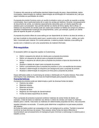 O sistema não executa as verificações standard (determinação de preço, disponibilidade, dados
incompletos, determinação do material, determinação de bonificação em mercadoria etc.) até que
sejam entradas as quantidades da ordem.
A proposta de produto funciona como um auxílio à entrada e como um auxílio ao suporte a vendas
e promoções. Isso é particularmente útil no setor de vendas por telefone. Durante o processamento
do documento de venda, os materiais especialmente relevantes para um cliente específico são
exibidos para o processador. Isso permite atender ao cliente de forma rápida, fácil e eficaz. O
histórico do documento de vendas pode ser usado para analisar os hábitos de compra do cliente e
identificar imediatamente mudanças de comportamento, como, por exemplo, quando um cliente
pára de repente de pedir um produto.
A proposta de produto difere do cross-selling por ser dependente do cliente e da área de vendas, e
por isso é exibida no documento assim que o usuário entra um cliente. O cross - selling, por outro
lado, é acionado pelo material. Em outras palavras, o sistema propõe materiais cross-selling de
acordo com o material ou com uma característica do material informado.
Pré-requisitos
É necessário definir as seguintes opções no Customizing:
• Definir o esquema de cálculo do cliente para a proposta de produtos
• Definir um esquema de cálculo para a proposta de produtos
• Atribuir o esquema de cálculo para a proposta de produtos a tipos de documentos de
venda
• Atualizar a tabela de origem para a proposta de produto
• Definir o procedimento para a proposta de produtos e definir as seqüências de acesso
• Atualizar a determinação do esquema (em background) para a proposta de produto
• Atualizar a determinação do esquema (on-line) para a proposta de produto
Essas definições estão no Customizing de vendas e distribuição em Funções básicas. Para obter
informações mais detalhadas, vide Guia de Implementação para proposta de produtos.
Características
A proposta de produtos pode ser determinada a partir de diversas fontes de dados:
• Histórico da ordem
• Materiais listados
• Materiais excluídos
• Proposta de itens
• Registros de informação de cliente/material
• Fontes de dados específicos do cliente
Para a proposta de produtos é possível combinar materiais de outras fontes de dados: por
exemplo, o total de todos os materiais nas últimas n ordens de vendas com todos os materiais
listados para o cliente, mais todos os materiais em determinadas propostas de itens, mas excluindo
aqueles indicados na exclusão . O usuário pode determinar a seqüência na qual esses produtos
são listados.
As fontes de dados podem ser acessadas on-line, em background ou ambos. Também é possível
combinar as duas técnicas de acesso. Para acessar várias fontes de dados diferentes é
recomendável usar processamento em background para minimizar a sobrecarga no sistema para o
trabalho on-line.
 