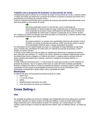Trabalho com a proposta de produtos no documento de venda
Imediatamente após a entrada de um emissor da ordem no documento de venda, o sistema chama
o módulo de função que determina a proposta de produtos e executa os acessos de acordo com o
procedimento de proposta de produtos on-line.
Todos os materiais encontrados para a proposta de produtos são exibidos automaticamente como
itens de proposta no documento de venda.
Nenhuma verificação normal no nível de item, como a verificação de
disponibilidade e a determinação de preço é efetuada para os materiais incluídos
como propostas de produtos. Essas verificações só são feitas após a entrada de
uma quantidade de ordem para o material e a atribuição de um número de item.
Se o histórico da ordem foi indicado como fonte de dados no Customizing, o sistema também exibe
as quantidades históricas para cada material.
No sistema standard, os campos com quantidades históricas são exibidos no final
da tabela. Ao utilizar a proposta de produtos, a SAP recomenda colocar o campo
com quantidades históricas após o campo Quantidade do pedido.
As verificações (como a determinação de preço e a verificação de disponibilidade) só são feitas
após a entrada das quantidades da ordem para um material da proposta de produtos. O item
recebe um número de item.
O campo Fonte mostra que fonte de dados foi utilizada para determinar a proposta de produtos
para cada item (por exemplo, O = histórico da ordem). Quando um material é determinado a partir
de várias fontes (como a listagem e o histórico da ordem), o sistema exibe a primeira fonte de
dados utilizada para determinar o material, conforme a seqüência de acesso definida no
Customizing.
O botão Proposta de produto ativa <-> inativa pode ser usado para ocultar ou exibir materiais da
proposta de produtos. Isso só se aplica a itens para os quais não foram entradas quantidades.
Quando o histórico da ordem é a fonte da proposta de produtos, é possível utilizar o botão Aceitar
quantidades IP para copiar as quantidades da primeira coluna com as informações mais
atualizadas (normalmente a última ordem) como quantidade da ordem.
Restrições
O sistema não gera uma proposta de produtos quando se utiliza:
• Batch input
• I D ocs de entrada
• BAPIs
• Modificar/exibir documento de venda
• Criar documento de venda com referência
Cross Selling
Uso
Os varejistas de pedidos de venda por catálogo usam freqüentemente cross selling para aumentar
as vendas. Quando um cliente compra um artigo por telefone, o autor da ordem pode sugerir
artigos adicionais que o cliente poderia comprar. Por exemplo, se o cliente adquirir um vídeo
cassete, pode-se sugerir a compra de algumas fitas virgens; para um telefone celular, um estojo de
couro.
 