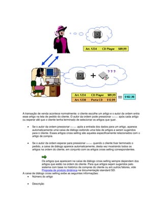 A transação de venda acontece normalmente: o cliente escolhe um artigo e o autor da ordem entra
esse artigo na tela de pedido do cliente. O autor da ordem pode pressionar Enter após cada artigo
ou esperar até que o cliente tenha terminado de selecionar os artigos que quer.
• Se o autor da ordem pressionar Enter após a entrada dos dados para um artigo, aparece
automaticamente uma caixa de diálogo exibindo uma lista de artigos a serem sugeridos
para o cliente. Esses artigos cross selling são aqueles especificamente relacionados com o
artigo de compra.
• Se o autor da ordem esperar para pressionar Enter quando o cliente tiver terminado o
pedido, a caixa de diálogo aparece automaticamente, desta vez mostrando todos os
artigos na ordem do cliente, em conjunto com os artigos cross selling correspondentes.
Os artigos que aparecem na caixa de diálogo cross selling sempre dependem dos
artigos que estão na ordem do cliente. Para que artigos sejam sugeridos pelo
sistema com base no histórico de compras do cliente ou em outros fatores, vide
Proposta de produto dinâmica na documentação standard SD.
A caixa de diálogo cross selling exibe as seguintes informações:
• Número do artigo
• Descrição
 
