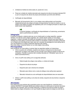 • Unidade de medida da venda (cada um, pacote de 3, etc.)
• Preço por unidade de medida (calculado pelo esquema de cálculo de preços standard R/3
ou por um esquema de cálculo de preços personalizado que tenha sido definido)
• Verificação de disponibilidade
• Marcador de fornecimento (isto é, se os artigos cross selling podem ser fornecidos
independentemente dos artigos principais correspondentes na ordem do cliente, ou se os
artigos cross selling só podem ser expedidos junto com os artigos principais ou depois que
estes tiverem sido expedidos)
E possível desligar a verificação de disponibilidade no Customizing, aumentando
assim a performance do sistema.
Integração
É possível configurar o sistema para que, se um cliente pedir um artigo específico, apareça
também uma lista de outros artigos sugeridos. Se o cliente decidir aceitar um dos artigos
sugeridos, o artigo é marcado nos dados de transação de venda, indicando que esse artigo foi
resultado de cross selling. É possível então analisar os resultados no Banco de dados comerciais
ou no Sistema de informação para retail, para ver o sucesso da estratégia de cross selling (isto é,
com que freqüência um artigo é realmente adquirido pelo cliente).
Para cada artigo, é possível atribuir um ou mais artigos cross selling.
Pré-requisitos
Para configurar um cross selling, é preciso fazer as seguintes opções no Customizing:
• Criar os quadros de condições, seqüência de acesso e esquemas de cálculo para
determinar os artigos cross selling, já que a função cross selling se baseia na técnica de
condições. (Também é possível usar a análise discutida em "Atividades" para criar os
dados automaticamente.)
• Criar um perfil cross selling com os seguintes atributos:
o Determinação dos artigos cross selling via módulo de função
o Esquema de cálculo de preços
o Esquema para usar a técnica de condições
o Marcador para indicar como a caixa de diálogo cross selling deve aparecer
o Marcador indicando se uma verificação de disponibilidade deve ser executada
• Atribuir o perfil cross selling a uma área de vendas, esquema de documentos e esquema
de cliente.
Atividades
Para determinar que produtos são comprados juntos com mais freqüência, é possível usar o
relatório SDCRSL01 (transação SE38) para analisar ordens do cliente para um período de tempo
específico (por exemplo, para os 30 dias anteriores). O sistema procurará em todas as ordens,
listará todos os artigos comprados e com que freqüência alguns pares de artigos (ou até três ou
 