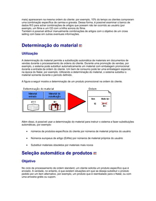 mais) apareceram na mesma ordem do cliente: por exemplo, 10% do tempo os clientes compraram
uma combinação específica de camisa e gravata. Dessa forma, é possível examinar o banco de
dados R/3 para achar combinações de artigos que possam não ter ocorrido ao usuário (por
exemplo, um filme e um CD com a trilha sonora do filme.
Também é possível atribuir manualmente combinações de artigos com o objetivo de um cross
selling com base em outras eventuais informações.
Determinação do material
Utilização
A determinação do material permite a substituição automática de materiais em documentos de
vendas durante o processamento de ordens do cliente. Durante uma promoção de vendas, por
exemplo, o sistema pode substituir automaticamente um material com embalagem promocional
durante a entrada da ordem do cliente. Um bem de consumo pode ter uma embalagem especial,
na época do Natal, por exemplo. Utilizando a determinação do material, o sistema substitui o
material somente durante o período definido.
A figura a seguir mostra a determinação de um produto promocional na ordem do cliente.
Além disso, é possível usar a determinação do material para instruir o sistema a fazer substituições
automáticas, por exemplo:
• números de produtos específicos do cliente por números de material próprios do usuário
• Números europeus de artigo (EANs) por números de material próprios do usuário
• Substituir materiais obsoletos por materiais mais novos
Seleção automática de produtos
Objetivo
No ciclo de processamento de ordem standard, um cliente solicita um produto específico que é
enviado. A verdade, no entanto, é que existem situações em que se deseja substituir o produto
pedido por um item alternativo, por exemplo, um produto que é reembalado para o Natal, ou com
uma amostra grátis ou cupom.
 