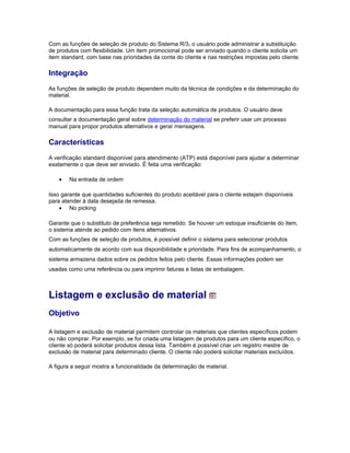 Com as funções de seleção de produto do Sistema R/3, o usuário pode administrar a substituição
de produtos com flexibilidade. Um item promocional pode ser enviado quando o cliente solicita um
item standard, com base nas prioridades da conta do cliente e nas restrições impostas pelo cliente.
Integração
As funções de seleção de produto dependem muito da técnica de condições e da determinação do
material.
A documentação para essa função trata da seleção automática de produtos. O usuário deve
consultar a documentação geral sobre determinação do material se preferir usar um processo
manual para propor produtos alternativos e gerar mensagens.
Características
A verificação standard disponível para atendimento (ATP) está disponível para ajudar a determinar
exatamente o que deve ser enviado. É feita uma verificação:
• Na entrada de ordem
Isso garante que quantidades suficientes do produto aceitável para o cliente estejam disponíveis
para atender à data desejada de remessa.
• No picking
Garante que o substituto de preferência seja remetido. Se houver um estoque insuficiente do item,
o sistema atende ao pedido com itens alternativos.
Com as funções de seleção de produtos, é possível definir o sistema para selecionar produtos
automaticamente de acordo com sua disponibilidade e prioridade. Para fins de acompanhamento, o
sistema armazena dados sobre os pedidos feitos pelo cliente. Essas informações podem ser
usadas como uma referência ou para imprimir faturas e listas de embalagem.
Listagem e exclusão de material
Objetivo
A listagem e exclusão de material permitem controlar os materiais que clientes específicos podem
ou não comprar. Por exemplo, se for criada uma listagem de produtos para um cliente específico, o
cliente só poderá solicitar produtos dessa lista. Também é possível criar um registro mestre de
exclusão de material para determinado cliente. O cliente não poderá solicitar materiais excluídos.
A figura a seguir mostra a funcionalidade da determinação de material.
 