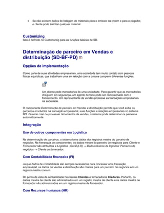 • Se não existem dados de listagem de materiais para o emissor da ordem e para o pagador,
o cliente pode solicitar qualquer material.
Customizing
Isso é definido no Customizing para as funções básicas de SD.
Determinação de parceiro em Vendas e
distribuição (SD-BF-PD)
Opções de implementação
Como parte de suas atividades empresariais, uma sociedade tem muito contato com pessoas
físicas e jurídicas, que trabalham uma em relação com a outra e cumprem diferentes funções.
Um cliente pede mercadorias de uma sociedade. Para garantir que as mercadorias
cheguem em segurança, um agente de frete pode ser comissionado com o
fornecimento. Um representante de vendas processa as transações empresariais
na sociedade.
O componente Determinação de parceiro em Vendas e distribuição permite que você exiba os
parceiros envolvidos na transação empresarial, suas funções e relações empresariais no sistema
R/3. Quando criar ou processar documentos de vendas, o sistema pode determinar os parceiros
automaticamente.
Integração
Uso de outros componentes em Logística
Na determinação de parceiros, o sistema toma dados dos registros mestre do parceiro de
negócios. Na hierarquia de componentes, os dados mestre do parceiro de negócios para Cliente e
Fornecedor são atribuídos a Logística - Geral (LO) → Dados básicos de logística: Parceiros de
negócios → Cliente ou fornecedor.
Com Contabilidade financeira (FI)
Já que dados de contabilidade são sempre necessários para processar uma transação
empresarial, os dados de vendas e distribuição são criados para um parceiro de negócios em um
registro mestre comum.
Do ponto de vista da contabilidade há clientes Clientes e fornecedores Credores. Portanto, os
dados mestre de cliente são administrados em um registro mestre de cliente e os dados mestre de
fornecedor são administrados em um registro mestre de fornecedor.
Com Recursos humanos (HR)
 