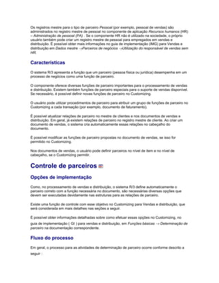 Os registros mestre para o tipo de parceiro Pessoal (por exemplo, pessoal de vendas) são
administrados no registro mestre de pessoal no componente de aplicação Recursos humanos (HR)
– Administração de pessoal (PA) . Se o componente HR não é utilizado na sociedade, o próprio
usuário também pode criar um registro mestre de pessoal para empregados em vendas e
distribuição. É possível obter mais informações no guia de implementação (IMG) para Vendas e
distribuição em Dados mestre →Parceiros de negócios →Utilização do responsável de vendas sem
HR.
Características
O sistema R/3 apresenta a função que um parceiro (pessoa física ou jurídica) desempenha em um
processo de negócios como uma função de parceiro.
O componente oferece diversas funções de parceiro importantes para o processamento de vendas
e distribuição. Existem também funções de parceiro especiais para o suporte de vendas disponível.
Se necessário, é possível definir novas funções de parceiro no Customizing.
O usuário pode utilizar procedimentos de parceiro para atribuir um grupo de funções de parceiro no
Customizing a cada transação (por exemplo, documento de faturamento).
É possível atualizar relações de parceiro no mestre de clientes e nos documentos de vendas e
distribuição. Em geral, já existem relações de parceiro no registro mestre de cliente. Ao criar um
documento de vendas, o sistema cria automaticamente essas relações no cabeçalho do
documento.
É possível modificar as funções de parceiro propostas no documento de vendas, se isso for
permitido no Customizing.
Nos documentos de vendas, o usuário pode definir parceiros no nível de item e no nível de
cabeçalho, se o Customizing permitir.
Controle de parceiros
Opções de implementação
Como, no processamento de vendas e distribuição, o sistema R/3 define automaticamente o
parceiro correto com a função necessária no documento, são necessárias diversas opções que
devem ser executadas devidamente nas estruturas para as relações de parceiro.
Existe uma função de controle com esse objetivo no Customizing para Vendas e distribuição, que
será considerada em mais detalhes nas seções a seguir.
É possível obter informações detalhadas sobre como efetuar essas opções no Customizing, no
guia de implementação ( GI ) para vendas e distribuição, em Funções básicas → Determinação de
parceiro na documentação correspondente.
Fluxo do processo
Em geral, o processo para as atividades de determinação de parceiro ocorre conforme descrito a
seguir :
 