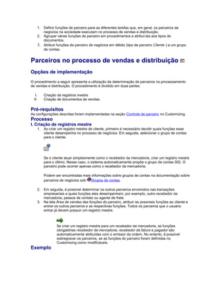 1. Definir funções de parceiro para as diferentes tarefas que, em geral, os parceiros de
negócios na sociedade executam no processo de vendas e distribuição.
2. Agrupar várias funções de parceiro em procedimentos e atribuí-las aos tipos de
documentos.
3. Atribuir funções de parceiro de negócios em débito (tipo de parceiro Cliente ) a um grupo
de contas.
Parceiros no processo de vendas e distribuição
Opções de implementação
O procedimento a seguir apresenta a utilização da determinação de parceiros no processamento
de vendas e distribuição. O procedimento é dividido em duas partes:
I. Criação de registros mestre
II. Criação de documentos de vendas.
Pré-requisitos
As configurações descritas foram implementadas na seção Controle de parceiro no Customizing.
Processo
I. Criação de registros mestre
1. Ao criar um registro mestre de cliente, primeiro é necessário decidir quais funções esse
cliente desempenha no processo de negócios. Em seguida, selecionar o grupo de contas
para o cliente.
Se o cliente atuar simplesmente como o recebedor da mercadoria, criar um registro mestre
para o último. Nesse caso, o sistema automaticamente propõe o grupo de contas 002. O
parceiro pode ocorrer apenas como o recebedor da mercadoria.
Podem ser encontradas mais informações sobre grupos de contas na documentação sobre
parceiros de negócios sob Grupos de contas.
2. Em seguida, é possível determinar os outros parceiros envolvidos nas transações
empresariais e quais funções eles desempenham; por exemplo, outro recebedor da
mercadoria, pessoa de contato ou agente de frete.
3. Na tela Área de vendas das funções do parceiro, atribuir as possíveis funções ao cliente e
entrar os outros parceiros e as respectivas funções. Todos os parceiros que o usuário
entrar já devem possuir um registro mestre.
Se criar um registro mestre para um recebedor da mercadoria, as funções
obrigatórias recebedor da mercadoria, recebedor da fatura e pagador são
automaticamente atribuídas com o emissor da ordem. No entanto, é possível
sobregravar os parceiros, se as funções do parceiro foram definidas no
Customizing como modificáveis.
Exemplo
 