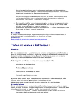 Se nenhum parceiro foi definido no mestre de clientes para uma função de parceiro, o
sistema não transfere essa função automaticamente para o documento. É possível entrar
essa função manualmente na tela de parceiro da ordem.
Se uma função de parceiro foi definida no esquema de parceiro como obrigatória, mas
nenhum parceiro foi definido no mestre de clientes, é necessário entrar o parceiro
manualmente; caso contrário, a ordem ficará incompleta.
3. Se necessário, modificar o parceiro para o cabeçalho do documento ou para os itens do
documento, na tela de parceiro. Esse procedimento só é possível, se as funções forem
definidas como modificáveis no esquema de parceiro.
4. Se necessário, entrar outras funções na tela de parceiro. As funções incluídas pelo usuário
devem estar contidas no esquema de parceiros.
Resultado
O sistema copia automaticamente os parceiros planejados nos documentos subseqüentes da
ordem (por exemplo, o recebedor da fatura no documento de fatura).
Vide também:
Determinação do parceiro para nós de hierarquia de clientes
Textos em vendas e distribuição
Objetivo
Em uma relação comercial, é fundamental que os parceiros de negócios troquem informações ao
longo da cadeia logística. Em vendas e distribuição, essa troca de informações é sustentada por
textos em registros mestre e documentos. É possível atualizar esses textos para um cliente
específico ou defini-los para serem utilizados com maior flexibilidade.
Os textos podem ser utilizados em várias áreas de vendas e distribuição:
• Informações de vendas externas
• Textos de SD para materiais
• Explicações em confirmações da ordem
• Normas de expedição em remessas
É possível definir quantos textos forem necessários (textos de SD, textos de expedição, notas
internas, textos de anexo etc.) para registros mestre e documentos.
Essas opções estão no Customizing de vendas e distribuição em Controle de texto.
Características
Gravar os textos que servem como veículos de informações, no sistema e na saída, no registro
mestre de cliente, no registro mestre de material e nos documentos de vendas e distribuição. Além
disso, é possível executar as seguintes funções de processamento e controle:
• Os textos são propostos a partir dos registros mestre nos documentos de vendas e
distribuição, se a opção pertinente houver sido definida.
 