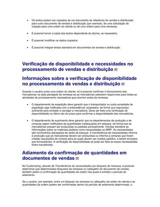 • Os textos podem ser copiados de um documento de referência de vendas e distribuição
para outro documento de vendas e distribuição (por exemplo, de uma solicitação de
cotação para uma ordem do cliente ou de uma ordem para uma remessa).
• É possível tornar a cópia dos textos dependente do idioma, se necessário.
• É possível modificar os dados copiados.
• É possível integrar textos standard em documentos de vendas e distribuição.
Verificação de disponibilidade e necessidades no
processamento de vendas e distribuição
Informações sobre a verificação de disponibilidade
no processamento de vendas e distribuição
Quando o usuário entra uma ordem do cliente, só é possível confirmar o fornecimento das
mercadorias na data planejada da remessa se as mercadorias estiverem disponíveis para todas as
atividades de processamento necessárias que ocorrem antes da remessa:
• O departamento de expedição deve garantir que o transportador ou outra sociedade de
expedição seja notificada com a antecedência necessária, de forma que haja tempo
suficiente para embalar e carregar a mercadoria. Deve ser feita uma verificação de
disponibilidade no último dia do prazo para confirmar a disponibilidade das mercadorias.
• O departamento de suprimento deve garantir que os departamentos de produção e de
compras sejam notificados de quantidades inadequadas em estoque, de forma que as
mercadorias possam ser produzidas ou pedidas pontualmente. Vendas transfere as
informações sobre os materiais pedidos como necessidades ao MRP. As necessidades
são movimentos planejados de saída de estoque. A transferência de necessidades informa
à produção que as mercadorias devem ser produzidas ou informa a compras que foram
criadas requisições de compra para as quais devem ser criados pedidos, a serem enviados
aos fornecedores. A verificação de disponibilidade só pode ser feita se essas necessidades
forem transferidas.
Adiamento da confirmação de quantidades em
documentos de vendas
No Customizing, através de Transferência de necessidades por bloqueio de remessa, é possível
determinar que determinados bloqueios de remessa no cabeçalho do documento de vendas
também adiem a confirmação de quantidades da ordem nas quais é entrado o período de
adiamento.
Se o usuário, por exemplo, entra um bloqueio de remessa no cabeçalho da ordem do cliente e as
quantidades da ordem podem ser confirmadas dentro do período de adiamento determinado, o
 