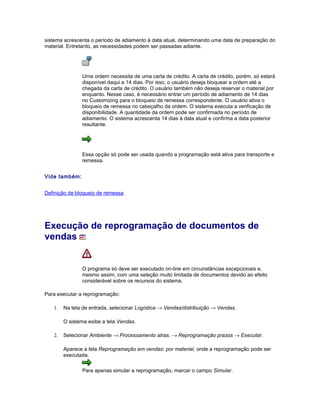 sistema acrescenta o período de adiamento à data atual, determinando uma data de preparação do
material. Entretanto, as necessidades podem ser passadas adiante.
Uma ordem necessita de uma carta de crédito. A carta de crédito, porém, só estará
disponível daqui a 14 dias. Por isso, o usuário deseja bloquear a ordem até a
chegada da carta de crédito. O usuário também não deseja reservar o material por
enquanto. Nesse caso, é necessário entrar um período de adiamento de 14 dias
no Customizing para o bloqueio de remessa correspondente. O usuário ativa o
bloqueio de remessa no cabeçalho da ordem. O sistema executa a verificação de
disponibilidade. A quantidade da ordem pode ser confirmada no período de
adiamento. O sistema acrescenta 14 dias à data atual e confirma a data posterior
resultante.
Essa opção só pode ser usada quando a programação está ativa para transporte e
remessa.
Vide também:
Definição de bloqueio de remessa
Execução de reprogramação de documentos de
vendas
O programa só deve ser executado on-line em circunstâncias excepcionais e,
mesmo assim, com uma seleção muito limitada de documentos devido ao efeito
considerável sobre os recursos do sistema.
Para executar a reprogramação:
1. Na tela de entrada, selecionar Logística → Vendas/distribuição → Vendas.
O sistema exibe a tela Vendas.
2. Selecionar Ambiente → Processamento atras. → Reprogramação prazos → Executar.
Aparece a tela Reprogramação em vendas: por material, onde a reprogramação pode ser
executada.
Para apenas simular a reprogramação, marcar o campo Simular.
 