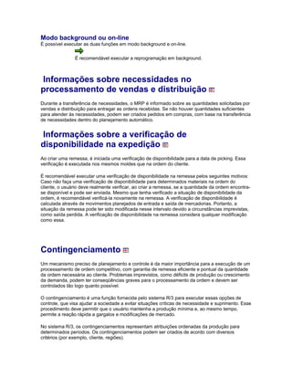 Modo background ou on-line
É possível executar as duas funções em modo background e on-line.
É recomendável executar a reprogramação em background.
Informações sobre necessidades no
processamento de vendas e distribuição
Durante a transferência de necessidades, o MRP é informado sobre as quantidades solicitadas por
vendas e distribuição para entregar as ordens recebidas. Se não houver quantidades suficientes
para atender às necessidades, podem ser criados pedidos em compras, com base na transferência
de necessidades dentro do planejamento automático.
Informações sobre a verificação de
disponibilidade na expedição
Ao criar uma remessa, é iniciada uma verificação de disponibilidade para a data de picking. Essa
verificação é executada nos mesmos moldes que na ordem do cliente.
É recomendável executar uma verificação de disponibilidade na remessa pelos seguintes motivos:
Caso não faça uma verificação de disponibilidade para determinados materiais na ordem do
cliente, o usuário deve realmente verificar, ao criar a remessa, se a quantidade da ordem encontra-
se disponível e pode ser enviada. Mesmo que tenha verificado a situação de disponibilidade da
ordem, é recomendável verificá-la novamente na remessa. A verificação de disponibilidade é
calculada através de movimentos planejados de entrada e saída de mercadorias. Portanto, a
situação da remessa pode ter sido modificada nesse intervalo devido a circunstâncias imprevistas,
como saída perdida. A verificação de disponibilidade na remessa considera qualquer modificação
como essa.
Contingenciamento
Um mecanismo preciso de planejamento e controle é da maior importância para a execução de um
processamento de ordem competitivo, com garantia de remessa eficiente e pontual da quantidade
da ordem necessária ao cliente. Problemas imprevistos, como déficits de produção ou crescimento
da demanda, podem ter conseqüências graves para o processamento da ordem e devem ser
controlados tão logo quanto possível.
O contingenciamento é uma função fornecida pelo sistema R/3 para executar essas opções de
controle, que visa ajudar a sociedade a evitar situações críticas de necessidade e suprimento. Esse
procedimento deve permitir que o usuário mantenha a produção mínima e, ao mesmo tempo,
permite a reação rápida a gargalos e modificações de mercado.
No sistema R/3, os contingenciamentos representam atribuições ordenadas da produção para
determinados períodos. Os contingenciamentos podem ser criados de acordo com diversos
critérios (por exemplo, cliente, regiões).
 