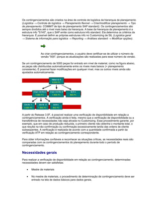 Os contingenciamentos são criados na área de controle de logística da hierarquia de planejamento
(Logística → Controle de logística → Planejamento flexível → Criar/modificar planejamento → Tipo
de planejamento: COMMIT de tipo de planejamento SAP standard). Os contingenciamentos são
sempre divididos até o nível mais baixo da hierarquia. A base da hierarquia de planejamento é a
estrutura info "S140", que o SAP emite como estrutura info standard. Ela determina os critérios da
hierarquia. É possível definir as próprias estruturas info no Customizing de SIL (Logística geral
→ Sistema de informação para logística → Reporting → Análises standard → Modificar opções).
Ao criar contingenciamentos, o usuário deve certificar-se de utilizar o número da
versão "000", porque as atualizações são realizadas para esse número da versão.
Se um contingenciamento de 5000 peças for entrado em nível de material, como na figura abaixo,
as peças são distribuídas automaticamente entre os níveis mais baixos (= planejamento
consistente). É possível fazer modificações em qualquer nível, mas os outros níveis ainda são
ajustados automaticamente.
A partir do Release 3.0F, é possível realizar uma verificação de disponibilidade em relação a
contingenciamentos. A verificação ainda é feita, mesmo que a verificação de disponibilidade ou a
transferência de necessidades não seja ativada no Customizing. Esse procedimento garante, por
exemplo, que em caso de produção reduzida, o primeiro cliente não obtenha o montante total, o
que resulta na não confirmação ou confirmação excessivamente tardia das ordens de cliente
subseqüentes. A verificação é realizada de acordo com a quantidade confirmada a partir da
verificação ATP em relação ao contingenciamento correspondente.
Para obter informações confiáveis e reconhecer as situações críticas, as necessidades reais são
comparadas com os contingenciamentos do planejamento durante todo o período de
contingenciamento.
Necessidades gerais
Para realizar a verificação de disponibilidade em relação ao contingenciamento, determinadas
necessidades devem ser satisfeitas:
• Mestre de materiais
• No mestre de materiais, o procedimento de determinação de contingenciamento deve ser
entrado na tela de dados básicos para dados gerais.
 