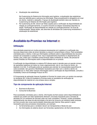 • Atualização das estatísticas
No Customizing do Sistema de informação para logística, a atualização das estatísticas
deve ser definida para a estrutura de informação. Esse procedimento é obrigatório em nível
de cliente, material e cabeçalho. O grupo de atualização também deve ser mantido no
Customizing de Sistema de informação para logística.
• No Customizing de SD, devem ser feitas opções para a verificação de disponibilidade em
relação ao contingenciamento. O usuário encontra as etapas necessárias descritas na
seção "Verificação de disponibilidade em relação ao contingenciamento" do Guia de
implementação. Nessa seção, são descritas as atividades de Customizing necessárias à
atualização de estatísticas.
Available-to-Promise na Internet
Utilização
Uma atividade essencial em muitos processos empresariais em Logística é a verificação dos
recursos disponíveis antes de tomar decisões ou assumir compromissos críticos. Para sociedades
orientadas para o cliente, é vital que informações confiáveis sobre a disponibilidade dos recursos
possam ser acessadas a qualquer hora. Isso é especialmente importante no departamento de
vendas, pois, antes que o vendedor possa fornecer datas confiáveis ao cliente, ele precisa ter
acesso imediato às informações sobre a disponibilidade de um produto.
A verificação de disponibilidade no sistema R/3 oferece apoio à decisão para um grande número
de operações logísticas em todos os níveis organizacionais, isto é, nos níveis do centro, do
depósito e do lote. A verificação pode ser ajustada para atender às necessidades específicas de
cada sociedade. Isto garante a flexibilidade necessária para lidar com o cliente e dentro da
sociedade em si. Para obter maiores informações sobre a verificação de disponibilidade, consulte a
Availability Check do Knowledge Product do R/3.
O Componente de aplicação Internet Available to Promise foi criado como um cenário de exemplo
no ambiente SD. A tela do Available to Promise exibe os resultados da verificação de
disponibilidade de material em uma síntese clara e simples.
Tipo de componente de aplicação Internet
• Business-to-Business
• Consumer-to-Business
Para sociedades orientadas para o cliente, informações de fácil acesso sobre disponibilidade de
material que podem ser lidas rapidamente oferecem uma base importante para a tomada de
decisões em um ambiente de mercado cada vez mais competitivo. Portanto, muitas sociedades
(especialmente nas áreas de alta tecnologia e de bens de consumo da indústria) estão ansiosas
por tirar proveito das novas oportunidades oferecidas pela Internet. Elas querem o apoio
necessário para seus processos empresariais, por exemplo:
• As ferramentas para o vendedor devem ser transparentes e fáceis de usar.
• As informações do sistema devem ser fornecidas rapidamente e de fácil entendimento.
 
