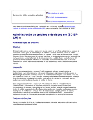 Componentes válidos para várias aplicações
CA – Controle de saída
BC - SAP Business Workflow
SD – Cenários de vendas e distribuição
Para obter informações sobre opções e exemplos do Customizing, vide Customizing para
controle de saída em vendas e distribuição (SD), na documentação CA – Controle de saída.
Administração de créditos e de riscos em (SD-BF-
CM)
Administração de créditos
Objetivo
Dívidas incobráveis ou contas a receber em aberto podem ter um efeito substancial no sucesso da
sociedade. Com a ajuda da administração de créditos é possível minimizar o risco de crédito
definindo um limite de crédito específico para os clientes. Desse modo, é possível tomar o pulso
financeiro de um cliente ou grupo de clientes, identificar os sinais de advertência com antecedência
(early warning) e ampliar a tomada de decisões referentes a crédito. Isso é particularmente útil
quando os clientes estão em indústrias ou sociedades financeiramente instáveis, ou ao fazer
negócios com países politicamente instáveis, ou que adotam uma política restritiva de taxas de
câmbio.
Integração
Se o componente de Contas a receber (FI-AR) está sendo utilizado para administrar a
contabilidade, e um sistema externo está sendo utilizado para o processamento de vendas, a
Administração de créditos permite a emissão de um limite de crédito para cada cliente. Toda vez
que uma fatura (criada no FI-AR) é lançada, o sistema verifica se o montante da mesma excede o
limite de crédito. As funções de informação, como a ficha de clientes ou a lista early warning,
ajudam na monitorização da situação do crédito do cliente.
Se o componente de Contas a receber (FI-AR) está sendo utilizado para administrar a
contabilidade e o componente de Vendas e distribuição (SD) está sendo utilizado para
processamento de vendas, a Administração de créditos também pode ser utilizada para emitir
limites de crédito para os clientes. Em Customizing, podem ser efetuadas opções para decidir a
abrangência da verificação e em qual etapa do processo (por exemplo, entrada de ordens,
fornecimento ou saída de mercadorias) deve ocorrer um limite de crédito. Também estão
disponíveis funções de informações gerais para utilização com as verificações de crédito.
Conjunto de funções
Se os componentes de SD e de FI-AR estiverem sendo utilizados, a Administração de créditos
incluirá as seguintes características:
 