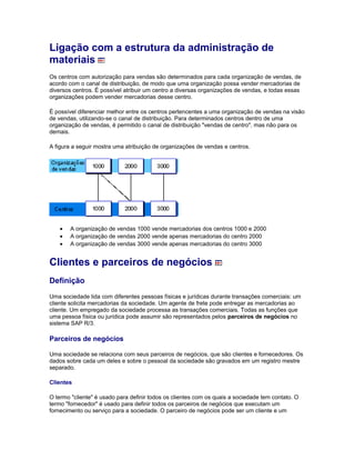 Ligação com a estrutura da administração de
materiais
Os centros com autorização para vendas são determinados para cada organização de vendas, de
acordo com o canal de distribuição, de modo que uma organização possa vender mercadorias de
diversos centros. É possível atribuir um centro a diversas organizações de vendas, e todas essas
organizações podem vender mercadorias desse centro.
É possível diferenciar melhor entre os centros pertencentes a uma organização de vendas na visão
de vendas, utilizando-se o canal de distribuição. Para determinados centros dentro de uma
organização de vendas, é permitido o canal de distribuição "vendas de centro", mas não para os
demais.
A figura a seguir mostra uma atribuição de organizações de vendas e centros.
• A organização de vendas 1000 vende mercadorias dos centros 1000 e 2000
• A organização de vendas 2000 vende apenas mercadorias do centro 2000
• A organização de vendas 3000 vende apenas mercadorias do centro 3000
Clientes e parceiros de negócios
Definição
Uma sociedade lida com diferentes pessoas físicas e jurídicas durante transações comerciais: um
cliente solicita mercadorias da sociedade. Um agente de frete pode entregar as mercadorias ao
cliente. Um empregado da sociedade processa as transações comerciais. Todas as funções que
uma pessoa física ou jurídica pode assumir são representados pelos parceiros de negócios no
sistema SAP R/3.
Parceiros de negócios
Uma sociedade se relaciona com seus parceiros de negócios, que são clientes e fornecedores. Os
dados sobre cada um deles e sobre o pessoal da sociedade são gravados em um registro mestre
separado.
Clientes
O termo "cliente" é usado para definir todos os clientes com os quais a sociedade tem contato. O
termo "fornecedor" é usado para definir todos os parceiros de negócios que executam um
fornecimento ou serviço para a sociedade. O parceiro de negócios pode ser um cliente e um
 