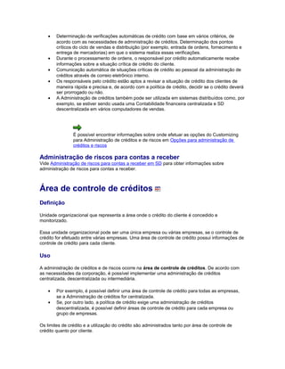 • Determinação de verificações automáticas de crédito com base em vários critérios, de
acordo com as necessidades de administração de créditos. Determinação dos pontos
críticos do ciclo de vendas e distribuição (por exemplo, entrada de ordens, fornecimento e
entrega de mercadorias) em que o sistema realiza essas verificações.
• Durante o processamento de ordens, o responsável por crédito automaticamente recebe
informações sobre a situação crítica de crédito do cliente.
• Comunicação automática de situações críticas de crédito ao pessoal da administração de
créditos através de correio eletrônico interno.
• Os responsáveis pelo crédito estão aptos a revisar a situação de crédito dos clientes de
maneira rápida e precisa e, de acordo com a política de crédito, decidir se o crédito deverá
ser prorrogado ou não.
• A Administração de créditos também pode ser utilizada em sistemas distribuídos como, por
exemplo, se estiver sendo usada uma Contabilidade financeira centralizada e SD
descentralizada em vários computadores de vendas.
É possível encontrar informações sobre onde efetuar as opções do Customizing
para Administração de créditos e de riscos em Opções para administração de
créditos e riscos
Administração de riscos para contas a receber
Vide Administração de riscos para contas a receber em SD para obter informações sobre
administração de riscos para contas a receber.
Área de controle de créditos
Definição
Unidade organizacional que representa a área onde o crédito do cliente é concedido e
monitorizado.
Essa unidade organizacional pode ser uma única empresa ou várias empresas, se o controle de
crédito for efetuado entre várias empresas. Uma área de controle de crédito possui informações de
controle de crédito para cada cliente.
Uso
A administração de créditos e de riscos ocorre na área de controle de créditos. De acordo com
as necessidades da corporação, é possível implementar uma administração de créditos
centralizada, descentralizada ou intermediária.
• Por exemplo, é possível definir uma área de controle de crédito para todas as empresas,
se a Administração de créditos for centralizada.
• Se, por outro lado, a política de crédito exige uma administração de créditos
descentralizada, é possível definir áreas de controle de crédito para cada empresa ou
grupo de empresas.
Os limites de crédito e a utilização do crédito são administrados tanto por área de controle de
crédito quanto por cliente.
 