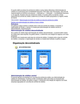 O usuário define as áreas de controle de crédito e outros dados referentes à Administração de
créditos no Customizing para Contabilidade financeira. Para obter mais informações, vide Guia de
implementação em Estrutura da empresa → Definição ou → Atribuição → Contabilidade financeira
e, em seguida, Atualizar área de controle de créditos. O usuário atribui os clientes a áreas
específicas de controle de crédito e determina os limites de crédito apropriados no registro mestre
de cliente.
Vide também: Determinação de limites de crédito por área de controle de crédito
Opções para administração de créditos e riscos: síntese
Estrutura
Os gráficos a seguir ilustram a relação entre a área de controle de créditos, a empresa, a
organização de vendas, o cliente e a moeda para administração de créditos central ou
descentralizada, respectivamente.
Administração de créditos descentralizada
Se a política de crédito exige administração de créditos descentralizada , é possível definir dados
de crédito para cada empresa. No gráfico abaixo, o cliente tem uma relação de negócios com duas
empresas:
É definida uma moeda para cada área de controle de créditos. A relação entre a área de controle
de créditos, a empresa, a organização de vendas e a moeda está ilustrada no gráfico a seguir:
Administração de créditos central
É possível agrupar as empresas em uma área de controle de crédito, se a Administração de
créditos for centralizada. O cliente é então considerado válido para todas as empresas pela
Administração de créditos. No gráfico a seguir, o cliente tem uma relação de negócios com duas
empresas agrupadas em uma área de controle de créditos:
 