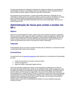 O usuário pode determinar verificações automáticas de crédito para atender às necessidades de
administração de crédito. As verificações podem ser executadas em vários momentos durante o
ciclo de ordens do cliente, desde a entrada de ordens até o fornecimento.
No processamento do fornecimento, o usuário pode também determinar a realização de uma
verificação de crédito quando uma remessa é criada ou durante a saída de mercadorias. Os dados
para o controle de crédito automatizado são determinados no Customizing para Vendas e
distribuição. Para obter informações detalhadas sobre como entrar esses dados, vide o Guia de
implementação de SD.
Administração de riscos para contas a receber em
SD
Objetivo
Assim como a Administração de crédito, existem várias outras maneiras de garantir o pagamento,
incluindo cartas de crédito, seguro de crédito à exportação e cartões de pagamento. Essas formas
de garantias de pagamento estão todas integradas no componente de Administração de risco de
contas a receber, fornecendo uma ferramenta eficiente para garantir o pagamento de todos os
valores de faturamento que ocorrem no processo de vendas e distribuição.
Integração
A Administração de risco de contas a receber somente pode ser utilizada se o componente Vendas
e distribuição também estiver sendo utilizado.
Características
As seguintes formas de garantia de pagamento estão disponíveis no componente de Administração
de riscos:
• Crédito documentário (por exemplo, cartas de crédito)
• Cartões de pagamento
• Seguro de crédito à exportação (ligação externa)
A forma de garantia de pagamento controla o modo de garantia do pagamento de um item de
documento de vendas (por exemplo, através de uma garantia privada, cartão de pagamento, carta
de crédito confirmada ou não confirmada ou seguro de crédito à exportação). Na primeira etapa, é
possível utilizar uma forma segura de pagamento, como uma carta de crédito, para minimizar o
risco de pagamento o máximo possível. Se isso for insuficiente, é possível recorrer à Administração
de créditos para criar um limite de crédito para restringir o risco. Desse modo, a Administração de
créditos permite a proteção de valores ainda a serem faturados, que não podem ser garantidos
utilizando uma forma de garantia de pagamento.
O gráfico abaixo mostra como a administração de créditos e de riscos trabalham juntas para
minimizar os riscos.
 