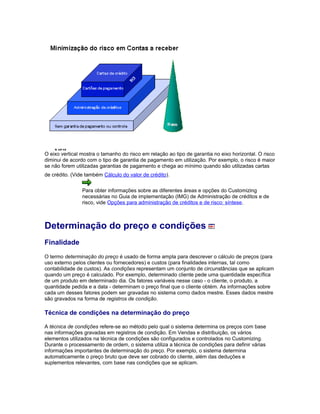 O eixo vertical mostra o tamanho do risco em relação ao tipo de garantia no eixo horizontal. O risco
diminui de acordo com o tipo de garantia de pagamento em utilização. Por exemplo, o risco é maior
se não forem utilizadas garantias de pagamento e chega ao mínimo quando são utilizadas cartas
de crédito. (Vide também Cálculo do valor de crédito).
Para obter informações sobre as diferentes áreas e opções do Customizing
necessárias no Guia de implementação (IMG) de Administração de créditos e de
risco, vide Opções para administração de créditos e de risco: síntese.
Determinação do preço e condições
Finalidade
O termo determinação do preço é usado de forma ampla para descrever o cálculo de preços (para
uso externo pelos clientes ou fornecedores) e custos (para finalidades internas, tal como
contabilidade de custos). As condições representam um conjunto de circunstâncias que se aplicam
quando um preço é calculado. Por exemplo, determinado cliente pede uma quantidade específica
de um produto em determinado dia. Os fatores variáveis nesse caso - o cliente, o produto, a
quantidade pedida e a data - determinam o preço final que o cliente obtém. As informações sobre
cada um desses fatores podem ser gravadas no sistema como dados mestre. Esses dados mestre
são gravados na forma de registros de condição.
Técnica de condições na determinação do preço
A técnica de condições refere-se ao método pelo qual o sistema determina os preços com base
nas informações gravadas em registros de condição. Em Vendas e distribuição, os vários
elementos utilizados na técnica de condições são configurados e controlados no Customizing.
Durante o processamento de ordem, o sistema utiliza a técnica de condições para definir várias
informações importantes de determinação do preço. Por exemplo, o sistema determina
automaticamente o preço bruto que deve ser cobrado do cliente, além das deduções e
suplementos relevantes, com base nas condições que se aplicam.
 