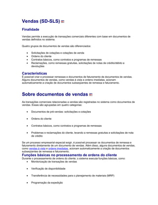 Vendas (SD-SLS)
Finalidade
Vendas permite a execução de transações comerciais diferentes com base em documentos de
vendas definidos no sistema.
Quatro grupos de documentos de vendas são diferenciados:
• Solicitações de cotações e cotações de venda
• Ordens do cliente
• Contratos básicos, como contratos e programas de remessas
• Reclamações, como remessas gratuitas, solicitações de notas de crédito/débito e
devoluções
Características
É possível criar e processar remessas e documentos de faturamento de documentos de vendas.
Alguns documentos de vendas, como vendas à vista e ordens imediatas, acionam
automaticamente a criação de documentos subseqüentes de remessa e faturamento.
Sobre documentos de vendas
As transações comerciais relacionadas a vendas são registradas no sistema como documentos de
vendas. Essas são agrupadas em quatro categorias:
• Documentos de pré-vendas: solicitações e cotações
• Ordens do cliente
• Contratos básicos, como contratos e programas de remessas
• Problemas e reclamações do cliente, levando a remessas gratuitas e solicitações de nota
de crédito
Se um processo empresarial especial exigir, é possível processar os documentos de remessa e
faturamento diretamente de um documento de vendas. Além disso, alguns documentos de vendas,
como vendas à vista e ordens imediatas, acionam automaticamente a criação de documentos
subseqüentes de remessa e faturamento.
Funções básicas no processamento de ordens do cliente
Durante o processamento de ordens do cliente, o sistema executa funções básicas, como:
• Monitorização de transações de vendas
• Verificação de disponibilidade
• Transferência de necessidades para o planejamento de materiais (MRP)
• Programação da expedição
 