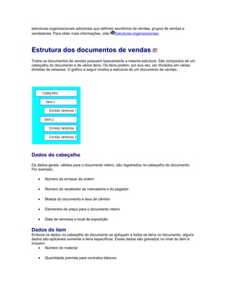 estruturas organizacionais adicionais que definem escritórios de vendas, grupos de vendas e
vendedores. Para obter mais informações, vide Estruturas organizacionais.
Estrutura dos documentos de vendas
Todos os documentos de vendas possuem basicamente a mesma estrutura. São compostos de um
cabeçalho do documento e de vários itens. Os itens podem, por sua vez, ser divididos em várias
divisões de remessa. O gráfico a seguir mostra a estrutura de um documento de vendas:
Dados do cabeçalho
Os dados gerais, válidos para o documento inteiro, são registrados no cabeçalho do documento.
Por exemplo,
• Número do emissor da ordem
• Número do recebedor da mercadoria e do pagador
• Moeda do documento e taxa de câmbio
• Elementos de preço para o documento inteiro
• Data de remessa e local de expedição
Dados do item
Embora os dados no cabeçalho do documento se apliquem a todos os itens no documento, alguns
dados são aplicáveis somente a itens específicos. Esses dados são gravados no nível do item e
incluem:
• Número do material
• Quantidade prevista para contratos básicos
 