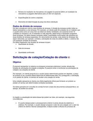 • Número do recebedor da mercadoria e do pagador (é possível definir um recebedor de
mercadoria ou pagador alternativos para um item em especial)
• Especificações do centro e depósito
• Elementos de determinação do preço dos itens individuais
Dados de divisão de remessa
Um item consiste em uma ou mais divisões de remessa. A divisão da remessa contém todos os
dados necessários a uma remessa. Por exemplo, um cliente pede 20 unidades de um material, que
o usuário entra como um único item na ordem do cliente. Entretanto, só é possível enviar 10
unidades no momento e as 10 restantes no mês seguinte, desta forma é necessário programar
duas remessas. Os dados dessas remessas (datas, quantidades confirmadas) são gravados em
duas divisões de remessa separadas. Em documentos de vendas, onde dados de remessas não
sejam relevantes, por exemplo, contratos, solicitações de notas de crédito e débito, o sistema não
cria quaisquer divisões de remessa.
Os dados registrados nas divisões de remessa incluem:
• Quantidade de divisão
• Data de remessa
• Quantidade confirmada
Solicitação de cotação/Cotação de cliente
Objetivo
É possível representar no sistema os processos comerciais anteriores à venda, através das
funções de solicitações de cotação e cotações. É possível entrar e monitorizar as solicitações de
cotação e as cotações do cliente.
Por exemplo, um cliente pergunta se o usuário possui determinado produto em depósito, o preço
do produto ou se o produto estará disponível em determinada data. Por conseguinte, a solicitação
é um pedido do cliente, no sentido de receber uma cotação de venda.
Uma cotação apresenta ao cliente uma oferta legalmente oficial para fornecer um produto ou
prestar um serviço sob determinadas condições acordadas.
Os dados gravados em consultas de vendas formam a base dos documentos subseqüentes e, se
desejar, da análise de vendas.
A criação e a atualização de dados desse tipo podem ser úteis, por exemplo, nas seguintes
circunstâncias:
• O usuário deseja avaliar o processamento anterior à venda através de relatórios e
análises. Por exemplo, o usuário deseja comparar o valor de uma cotação com o valor de
ordens do cliente e faturas subseqüentes, e depois avaliar a eficácia do processo de
 