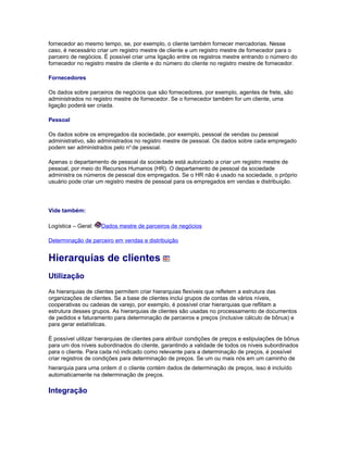 fornecedor ao mesmo tempo, se, por exemplo, o cliente também fornecer mercadorias. Nesse
caso, é necessário criar um registro mestre de cliente e um registro mestre de fornecedor para o
parceiro de negócios. É possível criar uma ligação entre os registros mestre entrando o número do
fornecedor no registro mestre de cliente e do número do cliente no registro mestre de fornecedor.
Fornecedores
Os dados sobre parceiros de negócios que são fornecedores, por exemplo, agentes de frete, são
administrados no registro mestre de fornecedor. Se o fornecedor também for um cliente, uma
ligação poderá ser criada.
Pessoal
Os dados sobre os empregados da sociedade, por exemplo, pessoal de vendas ou pessoal
administrativo, são administrados no registro mestre de pessoal. Os dados sobre cada empregado
podem ser administrados pelo no.
de pessoal.
Apenas o departamento de pessoal da sociedade está autorizado a criar um registro mestre de
pessoal, por meio do Recursos Humanos (HR). O departamento de pessoal da sociedade
administra os números de pessoal dos empregados. Se o HR não é usado na sociedade, o próprio
usuário pode criar um registro mestre de pessoal para os empregados em vendas e distribuição.
Vide também:
Logística – Geral: Dados mestre de parceiros de negócios
Determinação de parceiro em vendas e distribuição
Hierarquias de clientes
Utilização
As hierarquias de clientes permitem criar hierarquias flexíveis que refletem a estrutura das
organizações de clientes. Se a base de clientes inclui grupos de contas de vários níveis,
cooperativas ou cadeias de varejo, por exemplo, é possível criar hierarquias que reflitam a
estrutura desses grupos. As hierarquias de clientes são usadas no processamento de documentos
de pedidos e faturamento para determinação de parceiros e preços (inclusive cálculo de bônus) e
para gerar estatísticas.
É possível utilizar hierarquias de clientes para atribuir condições de preços e estipulações de bônus
para um dos níveis subordinados do cliente, garantindo a validade de todos os níveis subordinados
para o cliente. Para cada nó indicado como relevante para a determinação de preços, é possível
criar registros de condições para determinação de preços. Se um ou mais nós em um caminho de
hierarquia para uma ordem d o cliente contém dados de determinação de preços, isso é incluído
automaticamente na determinação de preços.
Integração
 