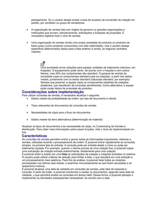 planejamento. Ou o usuário deseja avaliar a taxa de sucesso da conversão de cotação em
pedido, por vendedor ou grupo de vendedores.
• A organização de vendas lida com órgãos do governo ou grandes organizações e
instituições que enviam, periodicamente, solicitações e licitações de propostas. É
necessário registrar todo o ciclo de vendas.
• Uma organização de vendas vende uma ampla variedade de produtos ou produtos de
baixo preço (como produtos consumidos com alta rotatividade), mas o usuário deseja
especificar determinados dados para a fase anterior à venda, ao negociar contratos
maiores.
Uma sociedade envia cotações para equipar unidades de tratamento intensivo, em
hospitais. O equipamento pode variar, de acordo com o hospital e com outros
fatores, mas 40% dos componentes são standard. O pessoal de vendas da
sociedade copia os componentes standard para as cotações, a partir dos dados
mestre, juntamente com os textos standard (cláusulas standard, por exemplo).
Sempre que possível, a equipe copia os componentes restantes de cotações
existentes, que resultaram de consultas semelhantes. Como alternativa, a equipe
pode copiar dados de propostas de produtos.
Considerações sobre implementação
Para utilizar consultas de vendas, é necessário atualizar o seguinte:
• Dados mestre da probabilidade da ordem, por tipo de documento e cliente
• Tipos relevantes de documentos de consultas de vendas
• Necessidades de cópia para o fluxo de documentos
• Dados mestre de itens alternativos (determinação de material)
Atualizar os tipos de documentos e as necessidade de cópia, no Customizing de Vendas e
distribuição. Para obter mais informações sobre essas funções, vide o Guia de implementação on-
line.
Características
As consultas de vendas permitem entrar e gravar todas as informações importantes, relativas a
vendas, utilizadas durante o processamento de ordem. É possível entrar rapidamente as consultas
simples, na primeira tela de entrada. A consulta pode ser entrada desde o início ou pode ser
totalmente copiada. Por exemplo, quando o cliente precisa de uma cotação fixa, é possível copiar
uma solicitação de cotação entrada anteriormente, diretamente para uma cotação.
É possível exibir e avaliar em uma lista as solicitações de cotação e cotações entradas no sistema.
O usuário pode utilizar critérios de seleção para limitar a lista, o que resultará em uma exibição e
um processamento mais seletivos. Para fins de análise, é possível listar todas as cotações
processadas nos últimos seis meses, e examinar minuciosamente as que foram recusadas e os
respectivos motivos.
É possível atualizar uma data de validade em consultas de vendas, pela data de resposta à
consulta. A partir de então, é possível monitorizar e avaliar os documentos, segundo essa data de
validade, o que permitirá avaliar as consultas em tempo hábil. Dessa forma, é possível planejar e
implementar as atividades subseqüentes necessárias, de acordo com a data.
 