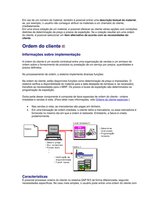 Em vez de um número de material, também é possível entrar uma descrição textual do material,
se, por exemplo, o usuário não conseguir atribuir os materiais a um chamado do cliente,
imediatamente.
Em uma única cotação de um material, é possível oferecer ao cliente várias opções com condições
distintas de determinação de preço e prazos de expedição. Se a cotação resultar em uma ordem
do cliente, é possível selecionar um item alternativo de acordo com as necessidades do
cliente.
Ordem do cliente
Informações sobre implementação
A ordem do cliente é um acordo contratual entre uma organização de vendas e um emissor da
ordem sobre o fornecimento de produtos ou prestação de um serviço por preços, quantidades e
prazos definidos.
No processamento de ordem, o sistema implementa diversas funções:
Na ordem do cliente, estão disponíveis funções como determinação de preço e impressões. O
sistema verifica a disponibilidade do material para a data desejada de remessa e, se necessário,
transfere as necessidades para o MRP. Os prazos e locais de expedição são determinados na
programação da expedição.
Outra parte desse componente é composta de tipos especiais de ordem do cliente - ordens
imediatas e vendas à vista. (Para obter mais informações, vide Ordens do cliente especiais.)
• Nas vendas à vista, as mercadorias são pagas em dinheiro.
• Em uma transação de ordem imediata, o cliente retira a mercadoria, ou essa mercadoria é
fornecida no mesmo dia em que a ordem é realizada. Entretanto, a fatura é criada
posteriormente.
Características
É possível processar ordens do cliente no sistema SAP R/3 de forma diferenciada, segundo
necessidades específicas. No caso mais simples, o usuário pode entrar uma ordem do cliente com
 