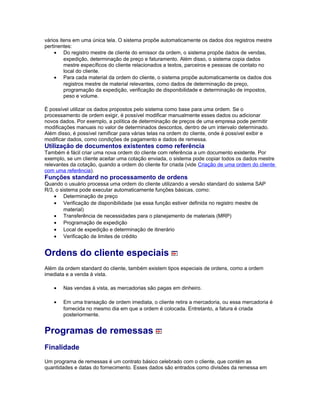 vários itens em uma única tela. O sistema propõe automaticamente os dados dos registros mestre
pertinentes:
• Do registro mestre de cliente do emissor da ordem, o sistema propõe dados de vendas,
expedição, determinação de preço e faturamento. Além disso, o sistema copia dados
mestre específicos do cliente relacionados a textos, parceiros e pessoas de contato no
local do cliente.
• Para cada material da ordem do cliente, o sistema propõe automaticamente os dados dos
registros mestre de material relevantes, como dados de determinação de preço,
programação da expedição, verificação de disponibilidade e determinação de impostos,
peso e volume.
É possível utilizar os dados propostos pelo sistema como base para uma ordem. Se o
processamento de ordem exigir, é possível modificar manualmente esses dados ou adicionar
novos dados. Por exemplo, a política de determinação de preços de uma empresa pode permitir
modificações manuais no valor de determinados descontos, dentro de um intervalo determinado.
Além disso, é possível ramificar para várias telas na ordem do cliente, onde é possível exibir e
modificar dados, como condições de pagamento e dados de remessa.
Utilização de documentos existentes como referência
Também é fácil criar uma nova ordem do cliente com referência a um documento existente. Por
exemplo, se um cliente aceitar uma cotação enviada, o sistema pode copiar todos os dados mestre
relevantes da cotação, quando a ordem do cliente for criada (vide Criação de uma ordem do cliente
com uma referência).
Funções standard no processamento de ordens
Quando o usuário processa uma ordem do cliente utilizando a versão standard do sistema SAP
R/3, o sistema pode executar automaticamente funções básicas, como:
• Determinação de preço
• Verificação de disponibilidade (se essa função estiver definida no registro mestre de
material)
• Transferência de necessidades para o planejamento de materiais (MRP)
• Programação de expedição
• Local de expedição e determinação de itinerário
• Verificação de limites de crédito
Ordens do cliente especiais
Além da ordem standard do cliente, também existem tipos especiais de ordens, como a ordem
imediata e a venda à vista.
• Nas vendas à vista, as mercadorias são pagas em dinheiro.
• Em uma transação de ordem imediata, o cliente retira a mercadoria, ou essa mercadoria é
fornecida no mesmo dia em que a ordem é colocada. Entretanto, a fatura é criada
posteriormente.
Programas de remessas
Finalidade
Um programa de remessas é um contrato básico celebrado com o cliente, que contém as
quantidades e datas do fornecimento. Esses dados são entrados como divisões da remessa em
 