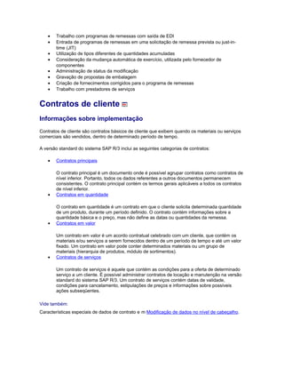• Trabalho com programas de remessas com saída de EDI
• Entrada de programas de remessas em uma solicitação de remessa prevista ou just-in-
time (JIT)
• Utilização de tipos diferentes de quantidades acumuladas
• Consideração da mudança automática de exercício, utilizada pelo fornecedor de
componentes
• Administração de status da modificação
• Gravação de propostas de embalagem
• Criação de fornecimentos corrigidos para o programa de remessas
• Trabalho com prestadores de serviços
Contratos de cliente
Informações sobre implementação
Contratos de cliente são contratos básicos de cliente que exibem quando os materiais ou serviços
comerciais são vendidos, dentro de determinado período de tempo.
A versão standard do sistema SAP R/3 inclui as seguintes categorias de contratos:
• Contratos principais
O contrato principal é um documento onde é possível agrupar contratos como contratos de
nível inferior. Portanto, todos os dados referentes a outros documentos permanecem
consistentes. O contrato principal contém os termos gerais aplicáveis a todos os contratos
de nível inferior.
• Contratos em quantidade
O contrato em quantidade é um contrato em que o cliente solicita determinada quantidade
de um produto, durante um período definido. O contrato contém informações sobre a
quantidade básica e o preço, mas não define as datas ou quantidades da remessa.
• Contratos em valor
Um contrato em valor é um acordo contratual celebrado com um cliente, que contém os
materiais e/ou serviços a serem fornecidos dentro de um período de tempo e até um valor
fixado. Um contrato em valor pode conter determinados materiais ou um grupo de
materiais (hierarquia de produtos, módulo de sortimentos).
• Contratos de serviços
Um contrato de serviços é aquele que contém as condições para a oferta de determinado
serviço a um cliente. É possível administrar contratos de locação e manutenção na versão
standard do sistema SAP R/3. Um contrato de serviços contém datas de validade,
condições para cancelamento, estipulações de preços e informações sobre possíveis
ações subseqüentes.
Vide também:
Características especiais de dados de contrato e m Modificação de dados no nível de cabeçalho.
 