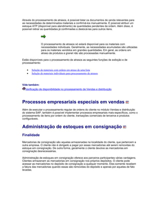 Através do processamento de atrasos, é possível listar os documentos de venda relevantes para
as necessidades de determinados materiais e confirmá-los manualmente. É possível atribuir um
estoque ATP (disponível para atendimento) às quantidades pendentes da ordem. Além disso, é
possível retirar as quantidades já confirmadas e deslocá-las para outros itens.
O processamento de atrasos só estará disponível para os materiais com
necessidades individuais. Geralmente, as necessidades acumuladas são utilizadas
para os materiais vendidos em grandes quantidades. Em geral, as ordens em
atraso de produtos a granel não são processadas manualmente.
Estão disponíveis para o processamento de atrasos as seguintes funções de exibição e de
processamento:
• Seleção de materiais com ordens em atraso de uma lista
• Seleção de materiais individuais para processamento de atrasos
Vide também:
Verificação de disponibilidade no processamento de Vendas e distribuição
Processos empresariais especiais em vendas
Além de executar o processamento regular de ordens do cliente no módulo Vendas e distribuição
do sistema SAP, também é possível implementar processos empresariais mais específicos, como o
processamento de itens por ordem do cliente, transações comerciais de terceiros e produtos
configuráveis.
Administração de estoques em consignação
Finalidade
Mercadorias de consignação são aquelas armazenadas na localidade do cliente, que pertencem a
outra empresa. O cliente não é obrigado a pagar por essas mercadorias até serem removidas do
estoque em consignação. De outra forma, geralmente o cliente devolve as mercadorias em
consignação desnecessárias.
Administração de estoques em consignação oferece aos parceiros participantes várias vantagens.
Clientes armazenam as mercadorias em consignação nos próprios depósitos. O cliente pode
acessar as mercadorias no depósito de consignação a qualquer momento. Eles somente recebem
a fatura das mercadorias quando essas são removidas do depósito e apenas por aquelas de fato
levadas.
 