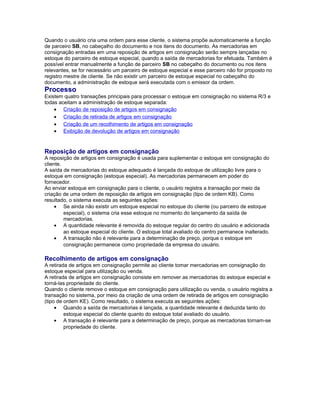 Quando o usuário cria uma ordem para esse cliente, o sistema propõe automaticamente a função
de parceiro SB, no cabeçalho do documento e nos itens do documento. As mercadorias em
consignação entradas em uma reposição de artigos em consignação serão sempre lançadas no
estoque do parceiro de estoque especial, quando a saída de mercadorias for efetuada. Também é
possível entrar manualmente a função de parceiro SB no cabeçalho do documento ou nos itens
relevantes, se for necessário um parceiro de estoque especial e esse parceiro não for proposto no
registro mestre de cliente. Se não existir um parceiro de estoque especial no cabeçalho do
documento, a administração de estoque será executada com o emissor da ordem.
Processo
Existem quatro transações principais para processar o estoque em consignação no sistema R/3 e
todas aceitam a administração de estoque separada:
• Criação de reposição de artigos em consignação
• Criação de retirada de artigos em consignação
• Criação de um recolhimento de artigos em consignação
• Exibição de devolução de artigos em consignação
Reposição de artigos em consignação
A reposição de artigos em consignação é usada para suplementar o estoque em consignação do
cliente.
A saída de mercadorias do estoque adequado é lançada do estoque de utilização livre para o
estoque em consignação (estoque especial). As mercadorias permanecem em poder do
fornecedor.
Ao enviar estoque em consignação para o cliente, o usuário registra a transação por meio da
criação de uma ordem de reposição de artigos em consignação (tipo de ordem KB). Como
resultado, o sistema executa as seguintes ações:
• Se ainda não existir um estoque especial no estoque do cliente (ou parceiro de estoque
especial), o sistema cria esse estoque no momento do lançamento da saída de
mercadorias.
• A quantidade relevante é removida do estoque regular do centro do usuário e adicionada
ao estoque especial do cliente. O estoque total avaliado do centro permanece inalterado.
• A transação não é relevante para a determinação de preço, porque o estoque em
consignação permanece como propriedade da empresa do usuário.
Recolhimento de artigos em consignação
A retirada de artigos em consignação permite ao cliente tomar mercadorias em consignação do
estoque especial para utilização ou venda.
A retirada de artigos em consignação consiste em remover as mercadorias do estoque especial e
torná-las propriedade do cliente.
Quando o cliente remove o estoque em consignação para utilização ou venda, o usuário registra a
transação no sistema, por meio da criação de uma ordem de retirada de artigos em consignação
(tipo de ordem KE). Como resultado, o sistema executa as seguintes ações:
• Quando a saída de mercadorias é lançada, a quantidade relevante é deduzida tanto do
estoque especial do cliente quanto do estoque total avaliado do usuário.
• A transação é relevante para a determinação de preço, porque as mercadorias tornam-se
propriedade do cliente.
 