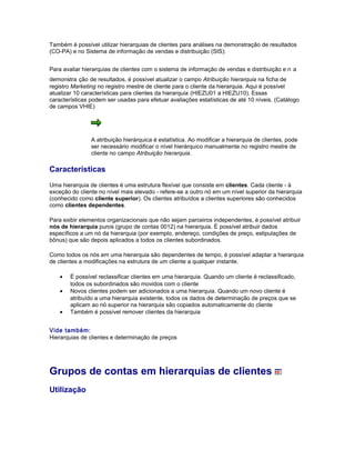 Também é possível utilizar hierarquias de clientes para análises na demonstração de resultados
(CO-PA) e no Sistema de informação de vendas e distribuição (SIS):
Para avaliar hierarquias de clientes com o sistema de informação de vendas e distribuição e n a
demonstra ção de resultados, é possível atualizar o campo Atribuição hierarquia na ficha de
registro Marketing no registro mestre de cliente para o cliente da hierarquia. Aqui é possível
atualizar 10 características para clientes da hierarquia (HIEZU01 a HIEZU10). Essas
características podem ser usadas para efetuar avaliações estatísticas de até 10 níveis. (Catálogo
de campos VHIE)
A atribuição hierárquica é estatística. Ao modificar a hierarquia de clientes, pode
ser necessário modificar o nível hierárquico manualmente no registro mestre de
cliente no campo Atribuição hierarquia.
Características
Uma hierarquia de clientes é uma estrutura flexível que consiste em clientes. Cada cliente - à
exceção do cliente no nível mais elevado - refere-se a outro nó em um nível superior da hierarquia
(conhecido como cliente superior). Os clientes atribuídos a clientes superiores são conhecidos
como clientes dependentes.
Para exibir elementos organizacionais que não sejam parceiros independentes, é possível atribuir
nós de hierarquia puros (grupo de contas 0012) na hierarquia. É possível atribuir dados
específicos a um nó da hierarquia (por exemplo, endereço, condições de preço, estipulações de
bônus) que são depois aplicados a todos os clientes subordinados.
Como todos os nós em uma hierarquia são dependentes de tempo, é possível adaptar a hierarquia
de clientes a modificações na estrutura de um cliente a qualquer instante.
• É possível reclassificar clientes em uma hierarquia. Quando um cliente é reclassificado,
todos os subordinados são movidos com o cliente
• Novos clientes podem ser adicionados a uma hierarquia. Quando um novo cliente é
atribuído a uma hierarquia existente, todos os dados de determinação de preços que se
aplicam ao nó superior na hierarquia são copiados automaticamente do cliente
• Também é possível remover clientes da hierarquia
Vide também:
Hierarquias de clientes e determinação de preços
Grupos de contas em hierarquias de clientes
Utilização
 