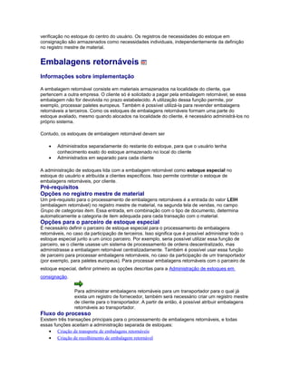 verificação no estoque do centro do usuário. Os registros de necessidades do estoque em
consignação são armazenados como necessidades individuais, independentemente da definição
no registro mestre de material.
Embalagens retornáveis
Informações sobre implementação
A embalagem retornável consiste em materiais armazenados na localidade do cliente, que
pertencem a outra empresa. O cliente só é solicitado a pagar pela embalagem retornável, se essa
embalagem não for devolvida no prazo estabelecido. A utilização dessa função permite, por
exemplo, processar paletes europeus. Também é possível utilizá-la para revender embalagens
retornáveis a terceiros. Como os estoques de embalagens retornáveis formam uma parte do
estoque avaliado, mesmo quando alocados na localidade do cliente, é necessário administrá-los no
próprio sistema.
Contudo, os estoques de embalagem retornável devem ser
• Administrados separadamente do restante do estoque, para que o usuário tenha
conhecimento exato do estoque armazenado no local do cliente
• Administrados em separado para cada cliente
A administração de estoques lida com a embalagem retornável como estoque especial no
estoque do usuário e atribuída a clientes específicos. Isso permite controlar o estoque de
embalagens retornáveis, por cliente.
Pré-requisitos
Opções no registro mestre de material
Um pré-requisito para o processamento de embalagens retornáveis é a entrada do valor LEIH
(embalagem retornável) no registro mestre de material, na segunda tela de vendas, no campo
Grupo de categorias item. Essa entrada, em combinação com o tipo de documento, determina
automaticamente a categoria de item adequada para cada transação com o material.
Opções para o parceiro de estoque especial
É necessário definir o parceiro de estoque especial para o processamento de embalagens
retornáveis, no caso da participação de terceiros. Isso significa que é possível administrar todo o
estoque especial junto a um único parceiro. Por exemplo, seria possível utilizar essa função de
parceiro, se o cliente usasse um sistema de processamento de ordens descentralizado, mas
administrasse a embalagem retornável centralizadamente. Também é possível usar essa função
de parceiro para processar embalagens retornáveis, no caso da participação de um transportador
(por exemplo, para paletes europeus). Para processar embalagens retornáveis com o parceiro de
estoque especial, definir primeiro as opções descritas para a Administração de estoques em
consignação.
Para administrar embalagens retornáveis para um transportador para o qual já
exista um registro de fornecedor, também será necessário criar um registro mestre
de cliente para o transportador. A partir de então, é possível atribuir embalagens
retornáveis ao transportador.
Fluxo do processo
Existem três transações principais para o processamento de embalagens retornáveis, e todas
essas funções aceitam a administração separada de estoques:
• Criação de transporte de embalagens retornáveis
• Criação de recolhimento de embalagem retornável
 
