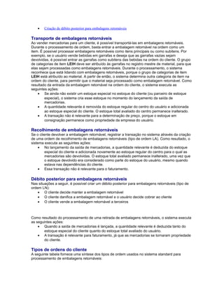 • Criação de débito posterior para embalagens retornáveis
Transporte de embalagens retornáveis
Ao vender mercadorias para um cliente, é possível transportá-las em embalagens retornáveis.
Durante o processamento de ordem, basta entrar a embalagem retornável na ordem como um
item. É possível processar embalagens retornáveis como itens principais ou como subitens. Por
exemplo, se o usuário vende bebidas em garrafas e deseja que as garrafas vazias sejam
devolvidas, é possível entrar as garrafas como subitens das bebidas na ordem do cliente. O grupo
de categorias de item LEIH deve ser atribuído às garrafas no registro mestre de material, para que
elas sejam processadas como embalagens retornáveis. Durante o processamento, o sistema
reconhece que está lidando com embalagens retornáveis, porque o grupo de categorias de item
LEIH está atribuído ao material. A partir de então, o sistema determina outra categoria de item na
ordem do cliente, para permitir que o material seja processado como embalagem retornável. Como
resultado da entrada da embalagem retornável na ordem do cliente, o sistema executa as
seguintes ações:
• Se ainda não existir um estoque especial no estoque do cliente (ou parceiro de estoque
especial), o sistema cria esse estoque no momento do lançamento da saída de
mercadorias.
• A quantidade relevante é removida do estoque regular do centro do usuário e adicionada
ao estoque especial do cliente. O estoque total avaliado do centro permanece inalterado.
• A transação não é relevante para a determinação de preço, porque o estoque em
consignação permanece como propriedade da empresa do usuário.
Recolhimento de embalagens retornáveis
Se o cliente devolver a embalagem retornável, registrar a transação no sistema através da criação
de uma ordem de recolhimento de embalagens retornáveis (tipo de ordem LA). Como resultado, o
sistema executa as seguintes ações:
• No lançamento da saída de mercadorias, a quantidade relevante é deduzida do estoque
especial do cliente e adicionada novamente ao estoque regular do centro para o qual as
mercadorias são devolvidas. O estoque total avaliado permanece inalterado, uma vez que
o estoque devolvido era considerado como parte do estoque do usuário, mesmo quando
estava nas dependências do cliente.
• Essa transação não é relevante para o faturamento.
Débito posterior para embalagens retornáveis
Nas situações a seguir, é possível criar um débito posterior para embalagens retornáveis (tipo de
ordem LN):
• O cliente decide manter a embalagem retornável
• O cliente danifica a embalagem retornável e o usuário decide cobrar ao cliente
• O cliente vende a embalagem retornável a terceiros
Como resultado do processamento de uma retirada de embalagens retornáveis, o sistema executa
as seguintes ações:
• Quando a saída de mercadorias é lançada, a quantidade relevante é deduzida tanto do
estoque especial do cliente quanto do estoque total avaliado do usuário.
• A transação é relevante para faturamento, já que as mercadorias se tornaram propriedade
do cliente.
Tipos de ordens do cliente
A seguinte tabela fornece uma síntese dos tipos de ordem usados no sistema standard para
processamento de embalagens retornáveis:
 