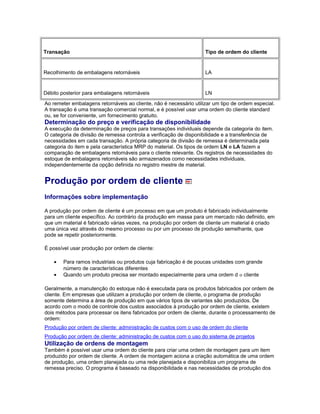 Transação Tipo de ordem do cliente
Recolhimento de embalagens retornáveis LA
Débito posterior para embalagens retornáveis LN
Ao remeter embalagens retornáveis ao cliente, não é necessário utilizar um tipo de ordem especial.
A transação é uma transação comercial normal, e é possível usar uma ordem do cliente standard
ou, se for conveniente, um fornecimento gratuito.
Determinação do preço e verificação de disponibilidade
A execução da determinação de preços para transações individuais depende da categoria do item.
O categoria de divisão de remessa controla a verificação de disponibilidade e a transferência de
necessidades em cada transação. A própria categoria de divisão de remessa é determinada pela
categoria do item e pela característica MRP do material. Os tipos de ordem LN e LA fazem a
comparação de embalagens retornáveis para o cliente relevante. Os registros de necessidades do
estoque de embalagens retornáveis são armazenados como necessidades individuais,
independentemente da opção definida no registro mestre de material.
Produção por ordem de cliente
Informações sobre implementação
A produção por ordem de cliente é um processo em que um produto é fabricado individualmente
para um cliente específico. Ao contrário da produção em massa para um mercado não definido, em
que um material é fabricado várias vezes, na produção por ordem de cliente um material é criado
uma única vez através do mesmo processo ou por um processo de produção semelhante, que
pode se repetir posteriormente.
É possível usar produção por ordem de cliente:
• Para ramos industriais ou produtos cuja fabricação é de poucas unidades com grande
número de características diferentes
• Quando um produto precisa ser montado especialmente para uma ordem d o cliente
Geralmente, a manutenção do estoque não é executada para os produtos fabricados por ordem de
cliente. Em empresas que utilizam a produção por ordem de cliente, o programa de produção
somente determina a área de produção em que vários tipos de variantes são produzidos. De
acordo com o modo de controle dos custos associados à produção por ordem de cliente, existem
dois métodos para processar os itens fabricados por ordem de cliente, durante o processamento de
ordem:
Produção por ordem de cliente: administração de custos com o uso de ordem do cliente
Produção por ordem de cliente: administração de custos com o uso do sistema de projetos
Utilização de ordens de montagem
Também é possível usar uma ordem do cliente para criar uma ordem de montagem para um item
produzido por ordem de cliente. A ordem de montagem aciona a criação automática de uma ordem
de produção, uma ordem planejada ou uma rede planejada e disponibiliza um programa de
remessa preciso. O programa é baseado na disponibilidade e nas necessidades de produção dos
 