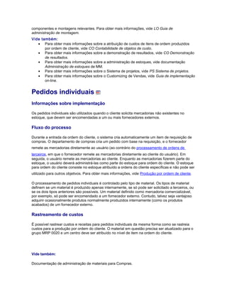 componentes e montagens relevantes. Para obter mais informações, vide LO Guia de
administração de montagem.
Vide também:
• Para obter mais informações sobre a atribuição de custos de itens de ordem produzidos
por ordem de cliente, vide CO Contabilidade de objetos de custo.
• Para obter mais informações sobre a demonstração de resultados, vide CO Demonstração
de resultados.
• Para obter mais informações sobre a administração de estoques, vide documentação
Administração de estoques de MM.
• Para obter mais informações sobre o Sistema de projetos, vide PS Sistema de projetos.
• Para obter mais informações sobre o Customizing de Vendas, vide Guia de implementação
on-line.
Pedidos individuais
Informações sobre implementação
Os pedidos individuais são utilizados quando o cliente solicita mercadorias não existentes no
estoque, que devem ser encomendadas a um ou mais fornecedores externos.
Fluxo do processo
Durante a entrada da ordem do cliente, o sistema cria automaticamente um item de requisição de
compras. O departamento de compras cria um pedido com base na requisição, e o fornecedor
remete as mercadorias diretamente ao usuário (ao contrário do processamento de ordens de
terceiros, em que o fornecedor remete as mercadorias diretamente ao cliente do usuário). Em
seguida, o usuário remete as mercadorias ao cliente. Enquanto as mercadorias fizerem parte do
estoque, o usuário deverá administrá-las como parte do estoque para ordem do cliente. O estoque
para ordem do cliente consiste no estoque atribuído a ordens do cliente específicas e não pode ser
utilizado para outros objetivos. Para obter mais informações, vide Produção por ordem de cliente.
O processamento de pedidos individuais é controlado pelo tipo de material. Os tipos de material
definem se um material é produzido apenas internamente, se só pode ser solicitado a terceiros, ou
se os dois tipos anteriores são possíveis. Um material definido como mercadoria comercializável,
por exemplo, só pode ser encomendado a um fornecedor externo. Contudo, talvez seja vantajoso
adquirir ocasionalmente produtos normalmente produzidos internamente (como os produtos
acabados) de um fornecedor externo.
Rastreamento de custos
É possível rastrear custos e receitas para pedidos individuais da mesma forma como se rastreia
custos para a produção por ordem do cliente. O material em questão precisa ser atualizado para o
grupo MRP 0020 e um centro deve ser atribuído no nível de item na ordem do cliente.
Vide também:
Documentação de administração de materiais para Compras.
 