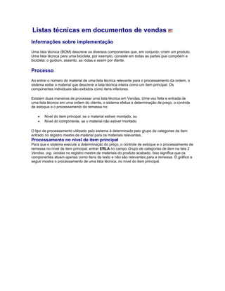 Listas técnicas em documentos de vendas
Informações sobre implementação
Uma lista técnica (BOM) descreve os diversos componentes que, em conjunto, criam um produto.
Uma lista técnica para uma bicicleta, por exemplo, consiste em todas as partes que compõem a
bicicleta: o guidom, assento, as rodas e assim por diante.
Processo
Ao entrar o número do material de uma lista técnica relevante para o processamento da ordem, o
sistema exibe o material que descreve a lista técnica inteira como um item principal. Os
componentes individuais são exibidos como itens inferiores.
Existem duas maneiras de processar uma lista técnica em Vendas. Uma vez feita a entrada de
uma lista técnica em uma ordem do cliente, o sistema efetua a determinação de preço, o controle
de estoque e o processamento da remessa no:
• Nível do item principal, se o material estiver montado, ou
• Nível do componente, se o material não estiver montado
O tipo de processamento utilizado pelo sistema é determinado pelo grupo de categorias de item
entrado no registro mestre de material para os materiais relevantes.
Processamento no nível de item principal
Para que o sistema execute a determinação do preço, o controle de estoque e o processamento de
remessa no nível de item principal, entrar ERLA no campo Grupo de categorias de item na tela 2
Vendas. org. vendas no registro mestre de materiais do produto acabado. Isso significa que os
componentes atuam apenas como itens de texto e não são relevantes para a remessa. O gráfico a
seguir mostra o processamento de uma lista técnica, no nível do item principal.
 