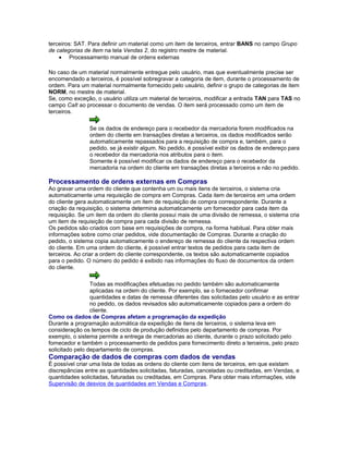 terceiros: SAT. Para definir um material como um item de terceiros, entrar BANS no campo Grupo
de categorias de item na tela Vendas 2, do registro mestre de material.
• Processamento manual de ordens externas
No caso de um material normalmente entregue pelo usuário, mas que eventualmente precise ser
encomendado a terceiros, é possível sobregravar a categoria de item, durante o processamento de
ordem. Para um material normalmente fornecido pelo usuário, definir o grupo de categorias de item
NORM, no mestre de material.
Se, como exceção, o usuário utiliza um material de terceiros, modificar a entrada TAN para TAS no
campo CaIt ao processar o documento de vendas. O item será processado como um item de
terceiros.
Se os dados de endereço para o recebedor da mercadoria forem modificados na
ordem do cliente em transações diretas a terceiros, os dados modificados serão
automaticamente repassados para a requisição de compra e, também, para o
pedido, se já existir algum. No pedido, é possível exibir os dados de endereço para
o recebedor da mercadoria nos atributos para o item.
Somente é possível modificar os dados de endereço para o recebedor da
mercadoria na ordem do cliente em transações diretas a terceiros e não no pedido.
Processamento de ordens externas em Compras
Ao gravar uma ordem do cliente que contenha um ou mais itens de terceiros, o sistema cria
automaticamente uma requisição de compra em Compras. Cada item de terceiros em uma ordem
do cliente gera automaticamente um item de requisição de compra correspondente. Durante a
criação da requisição, o sistema determina automaticamente um fornecedor para cada item da
requisição. Se um item da ordem do cliente possui mais de uma divisão de remessa, o sistema cria
um item de requisição de compra para cada divisão de remessa.
Os pedidos são criados com base em requisições de compra, na forma habitual. Para obter mais
informações sobre como criar pedidos, vide documentação de Compras. Durante a criação do
pedido, o sistema copia automaticamente o endereço de remessa do cliente da respectiva ordem
do cliente. Em uma ordem do cliente, é possível entrar textos de pedidos para cada item de
terceiros. Ao criar a ordem do cliente correspondente, os textos são automaticamente copiados
para o pedido. O número do pedido é exibido nas informações do fluxo de documentos da ordem
do cliente.
Todas as modificações efetuadas no pedido também são automaticamente
aplicadas na ordem do cliente. Por exemplo, se o fornecedor confirmar
quantidades e datas de remessa diferentes das solicitadas pelo usuário e as entrar
no pedido, os dados revisados são automaticamente copiados para a ordem do
cliente.
Como os dados de Compras afetam a programação da expedição
Durante a programação automática da expedição de itens de terceiros, o sistema leva em
consideração os tempos de ciclo de produção definidos pelo departamento de compras. Por
exemplo, o sistema permite a entrega de mercadorias ao cliente, durante o prazo solicitado pelo
fornecedor e também o processamento de pedidos para fornecimento direto a terceiros, pelo prazo
solicitado pelo departamento de compras.
Comparação de dados de compras com dados de vendas
É possível criar uma lista de todas as ordens do cliente com itens de terceiros, em que existam
discrepâncias entre as quantidades solicitadas, faturadas, canceladas ou creditadas, em Vendas, e
quantidades solicitadas, faturadas ou creditadas, em Compras. Para obter mais informações, vide
Supervisão de desvios de quantidades em Vendas e Compras.
 