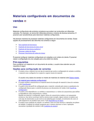 Materiais configuráveis em documentos de
vendas
Uso
Materiais configuráveis são produtos complexos que podem ser produzidos em diferentes
variantes. Por exemplo, os carros têm diferentes pinturas e motores de diversos tamanhos. É
possível usar características para descrever materiais configuráveis.
Há diversas maneiras de processar materiais configuráveis em documentos de vendas. Essas
opções de processamento são descritas nos cenários a seguir:
• Sem explosão de lista técnica
• Explosão de lista técnica de único nível
• Explosão de lista técnica multinível
• Processar: ordem de cliente
• Processar: lista técnica de ordem de cliente
É possível configurar materiais configuráveis em cotações e em ordens do cliente. É possível
copiar a configuração de uma cotação para uma ordem do cliente.
Pré-requisitos
Para configurar um material em um documento de vendas, o usuário deve atender aos pré-
requisitos a seguir:
Opções para configuração de variantes
• O usuário criou o material com um tipo de material que aceita a configuração de variantes ou definiu
o material como configurável no respectivo registro mestre de material.
O usuário criou dados de vendas no mestre de materiais do material (vide Dados mestre
de material para materiais configuráveis).
• O usuário atribuiu características ao material através da alocação do material à classe de variantes
(vide Classificação).
• O usuário criou um perfil de configuração para o material, contendo pelo menos os parâmetros da
configuração básicos para o controle do processo nos documentos de vendas (vide O perfil da
configuração).
• O usuário criou dependências e as atribuiu a características e a valores de característica para definir
as dependências entre características e valores.
Quando um material é configurado, alguns valores de característica tendem a ser mutuamente
exclusivos. Isso talvez ocorra por motivos técnicos (por exemplo, alguns motores só podem usar
certo tipo de transmissão) ou por motivos de marketing (por exemplo, revestimentos de couro só
estão disponíveis em modelos mais caros). Vide Dependências de objeto.
• O usuário criou condições de seleção e as atribuiu a itens em listas técnicas e operações nos planos
de trabalho. Condições de seleção asseguram que o sistema selecione os itens e operações
necessárias à produção da variante (vide Condições de seleção).
 