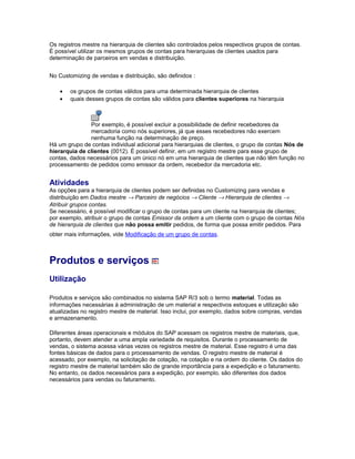 Os registros mestre na hierarquia de clientes são controlados pelos respectivos grupos de contas.
É possível utilizar os mesmos grupos de contas para hierarquias de clientes usados para
determinação de parceiros em vendas e distribuição.
No Customizing de vendas e distribuição, são definidos :
• os grupos de contas válidos para uma determinada hierarquia de clientes
• quais desses grupos de contas são válidos para clientes superiores na hierarquia
Por exemplo, é possível excluir a possibilidade de definir recebedores da
mercadoria como nós superiores, já que esses recebedores não exercem
nenhuma função na determinação de preço.
Há um grupo de contas individual adicional para hierarquias de clientes, o grupo de contas Nós de
hierarquia de clientes (0012). É possível definir, em um registro mestre para esse grupo de
contas, dados necessários para um único nó em uma hierarquia de clientes que não têm função no
processamento de pedidos como emissor da ordem, recebedor da mercadoria etc.
Atividades
As opções para a hierarquia de clientes podem ser definidas no Customizing para vendas e
distribuição em Dados mestre → Parceiro de negócios → Cliente → Hierarquia de clientes →
Atribuir grupos contas.
Se necessário, é possível modificar o grupo de contas para um cliente na hierarquia de clientes;
por exemplo, atribuir o grupo de contas Emissor da ordem a um cliente com o grupo de contas Nós
de hierarquia de clientes que não possa emitir pedidos, de forma que possa emitir pedidos. Para
obter mais informações, vide Modificação de um grupo de contas.
Produtos e serviços
Utilização
Produtos e serviços são combinados no sistema SAP R/3 sob o termo material. Todas as
informações necessárias à administração de um material e respectivos estoques e utilização são
atualizadas no registro mestre de material. Isso inclui, por exemplo, dados sobre compras, vendas
e armazenamento.
Diferentes áreas operacionais e módulos do SAP acessam os registros mestre de materiais, que,
portanto, devem atender a uma ampla variedade de requisitos. Durante o processamento de
vendas, o sistema acessa várias vezes os registros mestre de material. Esse registro é uma das
fontes básicas de dados para o processamento de vendas. O registro mestre de material é
acessado, por exemplo, na solicitação de cotação, na cotação e na ordem do cliente. Os dados do
registro mestre de material também são de grande importância para a expedição e o faturamento.
No entanto, os dados necessários para a expedição, por exemplo, são diferentes dos dados
necessários para vendas ou faturamento.
 