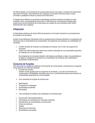 Na última década, os fornecedores de componentes tiveram que seguir o exemplo dos fabricantes
para quem forneciam: para sobreviver às mudanças do mercado foi preciso reduzir custos,
aumentar a qualidade e reduzir os prazos de fornecimento.
O impulso para melhorar os processos empresariais ocasionou diversas inovações no setor
industrial, como o processamento just-in-time. A SAP levou em conta essas inovações para
proporcionar aos fornecedores de componentes as funções de que necessitam para melhor
administrarem seus negócios.
Integração
O Intercâmbio eletrônico de dados (EDI) desempenha uma função importante no processamento
do programa de remessas.
Existem duas diferenças importantes entre os programas de remessas standard e os programas de
remessas para os fornecedores de componentes. Os programas de remessas com solicitações de
remessas:
• Contêm divisões de remessa na solicitação de remessa, não no item de programa de
remessas
• Podem ser influenciados pelo cliente que solicita a liberação de uma quantidade específica
de materiais em um dia específico
Nos programas de remessas standard, são fixadas quantidades e datas. As quantidades e
as datas no programa de remessas com solicitações de remessas são modificadas e
atualizadas constantemente.
Conjunto de funções
Para acomodar as exigências especiais do fornecedor de componentes, acrescentamos o seguinte
aos programas de remessas standard:
• Funções de controle
Existem muitas opções para os programas de remessas, o que dá ao fornecedor de
componentes a flexibilidade necessária para criar e controlar documentos que atendam às
necessidades específicas de uma sociedade.
• Uma variedade de funções de vendas para:
• Modificações
• Propostas de embalagem
• Quantidades pendentes
• Devoluções
• Uma variedade de funções nas solicitações de remessas para:
• Documentos intermediários(IDocs)
• Verificações em solicitações de remessas recebidas
• Planejamento de necessidades e fornecimento
• Níveis de tolerância
• Análise
• Mudanças de exercícios
• Quantidades acumuladas
 