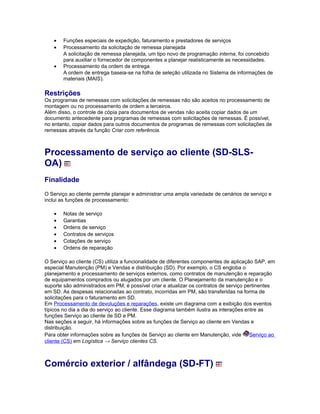 • Funções especiais de expedição, faturamento e prestadores de serviços
• Processamento da solicitação de remessa planejada
A solicitação de remessa planejada, um tipo novo de programação interna, foi concebido
para auxiliar o fornecedor de componentes a planejar realisticamente as necessidades.
• Processamento da ordem de entrega
A ordem de entrega baseia-se na folha de seleção utilizada no Sistema de informações de
materiais (MAIS).
Restrições
Os programas de remessas com solicitações de remessas não são aceitos no processamento de
montagem ou no processamento de ordem a terceiros.
Além disso, o controle de cópia para documentos de vendas não aceita copiar dados de um
documento antecedente para programas de remessas com solicitações de remessas. É possível,
no entanto, copiar dados para outros documentos de programas de remessas com solicitações de
remessas através da função Criar com referência.
Processamento de serviço ao cliente (SD-SLS-
OA)
Finalidade
O Serviço ao cliente permite planejar e administrar uma ampla variedade de cenários de serviço e
inclui as funções de processamento:
• Notas de serviço
• Garantias
• Ordens de serviço
• Contratos de serviços
• Cotações de serviço
• Ordens de reparação
O Serviço ao cliente (CS) utiliza a funcionalidade de diferentes componentes de aplicação SAP, em
especial Manutenção (PM) e Vendas e distribuição (SD). Por exemplo, o CS engloba o
planejamento e processamento de serviços externos, como contratos de manutenção e reparação
de equipamentos comprados ou alugados por um cliente. O Planejamento da manutenção e o
suporte são administrados em PM; é possível criar e atualizar os contratos de serviço pertinentes
em SD. As despesas relacionadas ao contrato, incorridas em PM, são transferidas na forma de
solicitações para o faturamento em SD.
Em Processamento de devoluções e reparações, existe um diagrama com a exibição dos eventos
típicos no dia a dia do serviço ao cliente. Esse diagrama também ilustra as interações entre as
funções Serviço ao cliente de SD e PM.
Nas seções a seguir, há informações sobre as funções de Serviço ao cliente em Vendas e
distribuição.
Para obter informações sobre as funções de Serviço ao cliente em Manutenção, vide Serviço ao
cliente (CS) em Logística → Serviço clientes CS.
Comércio exterior / alfândega (SD-FT)
 