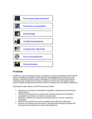 Finalidade
À medida em que os mercados se tornam mais globais e a estrutura empresarial mais complexa,
cresce a importância da precisão no tratamento das necessidades de livre comércio de uma
empresa. A aplicação Comércio exterior / alfândega (FT) do SAP R/3 fornece as ferramentas
necessárias para competir de forma eficaz no dinâmico mercado atual. Esse sistema ajuda o
usuário a atender às exigências de comércio exterior da empresa que se modificam rapidamente.
A aplicação Comércio exterior do SAP R/3 permite ao usuário:
• Administrar os processos de importação e exportação, integrando-os de forma eficaz à
cadeia logística
• Identificar automaticamente os requisitos para obtenção de licença de importação e
exportação de mercadorias com base nas normas atuais
• Simplificar o relatório com processos automáticos para criar, imprimir e apresentar
declarações
• Determinar que produtos do usuário se qualificam para tratamento preferencial
• Fornecer uma interface ativa para enviar ou recuperar dados através de sistemas EDI
internacionalmente disponíveis e outras mídias eletrônicas
 