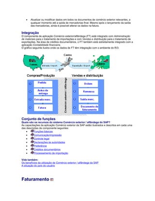 • Atualizar ou modificar dados em todos os documentos de comércio exterior relevantes, a
qualquer momento até a saída de mercadorias final. Mesmo após o lançamento da saída
das mercadorias, ainda é possível alterar os dados na fatura.
Integração
O componente de aplicação Comércio exterior/alfândega (FT) está integrado com Administração
de materiais para o tratamento de importações e com Vendas e distribuição para o tratamento de
exportações. Na área de créditos documentários, o FT também está estreitamente integrado com a
aplicação Contabilidade financeira.
O gráfico seguinte ilustra onde os dados de FT têm integração com o ambiente do R/3:
Conjunto de funções
Quais são os recursos do sistema Comércio exterior / alfândega do SAP?
As capacitações da aplicação Comércio exterior da SAP estão ilustrados e descritos em cada uma
das descrições de componente seguintes:
• Funções básicas
• Comunicação/impressão
• Controle legal
• Declarações às autoridades
• Preferência
• Créditos documentários
• Processamento de importação
Vide também:
Os benefícios da utilização de Comércio exterior / alfândega da SAP
A situação do país do usuário
Faturamento
 