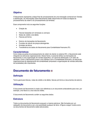 Objetivo
O faturamento representa a etapa final de processamento de uma transação comercial em Vendas
e distribuição. As informações sobre faturamento estão disponíveis em todas as etapas do
processamento da ordem e do processamento da remessa.
Esse componente inclui as seguintes funções:
• Criação de:
• Faturas baseadas em remessas ou serviços
• Notas de crédito e de débito
• Faturas pró-forma
• Estorno de transações de faturamento
• Funções de cálculo de preços abrangentes
• Emissão de bônus
• Transferência de dados de faturamento para Contabilidade financeira (FI)
Características
Como todas as partes do processamento de ordem do cliente no sistema R/3, o faturamento está
integrado às estruturas organizacionais. Dessa forma, é possível atribuir as transações de
faturamento a uma organização de vendas específica, um canal de distribuição e um setor de
atividade. Como o faturamento possui uma interface com a Contabilidade financeira, as estruturas
organizacionais do departamento de contabilidade (empresas e organizações de vendas atribuídas
às sociedades) são importantes.
Documento de faturamento
Definição
Termo geral para faturas, notas de crédito e de débito, faturas pró-forma e documentos de estorno.
Utilização
O documento de faturamento é criado com referência a um documento antecedente para criar, por
exemplo, uma fatura ou uma nota de crédito.
O documento de faturamento contém os seguintes dados:
Estrutura
Todos os documentos de faturamento possuem a mesma estrutura. São formados por um
cabeçalho de documento e por uma quantidade qualquer de itens. A figura a seguir mostra como
os documentos de faturamento estão estruturados.
 