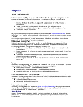 Integração
Vendas e distribuição (SD)
Instalar o componente SD para processar dados de cartões de pagamento em registros mestre,
ordens do cliente e documentos de faturamento. Com esse componente, o usuário pode:
• Integrar atividades de cartões de pagamento nos processos de venda, remessa e
faturamento
• Trocar informações com câmaras de compensação para obter autorização
• Administrar cenários de vendas complexos que envolvam cartões de pagamento
• Administrar cartões de compras
Os cartões de pagamento exercem uma função importante no Gerenciamento de risco. A partir
do Release 4.0, é possível utilizar cartões de pagamento como garantia de pagamento das contas
a receber.
Para configurar as funções dos cartões de pagamento, selecionar Faturamento → Cartões de
pagamento no Customizing de Vendas e distribuição.
Contabilidade financeira (FI)
Instalar o componente FI para executar funções de liquidação e pagamento para concluir as
atividades em Vendas e distribuição, além de processar dados de cartões de pagamento em
documentos contábeis. Com esse componente, o usuário pode:
• Definir uma conta do Razão administrada por partidas em aberto para cada câmara de
compensação
• Registrar as taxas de processamento cobradas pela câmara de compensação por serviços
prestados
• Administrar as informações enviadas pelas câmaras de compensação para aceitar ou
recusar transações com cartões
• Executar o processamento de devoluções de faturas quando um cliente contesta uma
transação
Varejo
Instalar o componente Varejo para processar as transações com cartões de pagamento a partir de
sistemas de ponit-of-sales (PDV) Com esse componente, o usuário pode:
• Executar a autorização a partir de sistemas externos
• Importar dados para o sistema R/3 a partir de sistemas externos
• Processar dados do PDV em documentos contábeis e de faturamento
Componente de aplicação para Internet (IAC)
Instalar o componente de aplicação para Internet (IAC) para fazer negócios na Internet. Com esse
componente, o usuário pode:
• Automatizar a entrada de ordens
• Administrar pagamentos eletrônicos
Recursos humanos (HR)
Instalar o componente HR para processar cartões de crédito da empresa. Entretanto, essa não é
uma função nova. O processamento de cartões de crédito da empresa faz parte do sistema
standard em Despesas de viagem desde o Release 3.0D.
Restrições
Embora os bancos e compradores estejam incluídos no conceito de cartão de pagamento, a
primeira fase do processamento de cartões de pagamento foi especificamente concebida para
comerciantes.
 