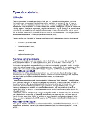 Tipos de material
Utilização
Os tipos de material na versão standard do SAP são, por exemplo, matérias-primas, produtos
comercializáveis, produtos semi-acabados, produtos acabados ou serviços. O tipo de material
representa determinadas características dos materiais no sistema, e possui funções de controle
importantes: o tipo de material é utilizado, entre outras opções, para agrupar funções de seleção de
campos para um material ou para definir a seqüência de telas, o tipo de atribuição de números e os
intervalos de numeração, durante a atualização do registro mestre de material. De acordo com o
tipo de material, as áreas da sociedade atualizam telas de dados diferentes. Essa seleção de telas
aplicável especificamente a uma aplicação é denominada "visão".
Os itens abaixo são exemplos de tipos de material possíveis na versão standard do sistema SAP:
• Produtos comercializáveis
• Material não estocável
• Serviços
• Material de embalagem
Produtos comercializáveis
Produtos comercializáveis são mercadorias móveis destinadas ao comércio. São exemplos de
produtos comercializáveis os produtos de mercado, bens de consumo e bens duráveis. Os
produtos comercializáveis sempre são comprados e revendidos pela sociedade . Assim, o registro
mestre de material para produtos comercializáveis sempre contém dados de compras e de vendas.
Os produtos comercializáveis são administrados no sistema SAP R/3 através da chave HAWA.
Material não estocável
Os materiais não estocáveis incluem os materiais não administrados através de estoques (por
exemplo, pequenas peças como pregos), embora constem fisicamente no estoque. Os materiais
não estocáveis são administrados no sistema SAP através da chave NLAG.
Serviços
Os serviços são representados e administrados no sistema SAP como materiais. Os serviços são
bens imateriais diferentes de outras mercadorias, principalmente no sentido de que a produção e o
consumo coincidem. Em geral, os serviços são considerados como não transportáveis e não
estocáveis. Exemplos de serviços são serviços comerciais, serviços de transporte, serviços
bancários e de seguros, produtos de organizações culturais e dos meios de comunicação de
massa, bem como os serviços fornecidos pelas áreas de segurança pública ou pelos setores de
educação e saúde.
Como não é possível armazenar um serviço, um registro mestre de material desse tipo de material
não contém dados de estoque ou dados de administração de estoques. Não é incluído nenhum
campo de peso bruto, peso líquido ou unidade de peso nos dados básicos de um serviço, como
ocorre com outros tipos de material. No sistema SAP R/3, os serviços são administrados com a
chave DIEN.
Material de embalagem
Esse tipo de material inclui todos os materiais necessários para embalar. Por exemplo, caixas ou
engradados. No sistema SAP R/3, os materiais de embalagem são administrados com a chave
VERP.
 