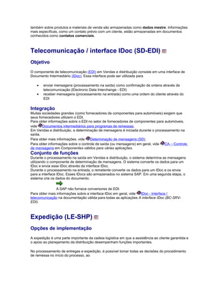 também sobre produtos e materiais de venda são armazenadas como dados mestre. Informações
mais específicas, como um contato prévio com um cliente, estão armazenadas em documentos
conhecidos como contatos comerciais.
Telecomunicação / interface IDoc (SD-EDI)
Objetivo
O componente de telecomunicação (EDI) em Vendas e distribuição consiste em uma interface de
Documento Intermediário (IDoc). Essa interface pode ser utilizada para
• enviar mensagens (processamento na saída) como confirmação de ordens através de
telecomunicação (Electronic Data Interchange - EDI)
• receber mensagens (processamento na entrada) como uma ordem do cliente através do
EDI
Integração
Muitas sociedades grandes (como fornecedores de componentes para automóveis) exigem que
seus fornecedores utilizem o EDI.
Para obter informações sobre o EDI no setor de fornecedores de componentes para automóveis,
vide Documentos intermediários para programas de remessas.
Em Vendas e distribuição, a determinação de mensagens é iniciada durante o processamento na
saída.
Para obter mais informações, vide Determinação de mensagens (SD).
Para obter informações sobre o controle de saída (ou mensagens) em geral, vide CA – Controle
de mensagens em Componentes válidos para várias aplicações.
Conjunto de funções
Durante o processamento na saída em Vendas e distribuição, o sistema determina as mensagens
utilizando o componente de determinação de mensagens. O sistema converte os dados para um
IDoc e envia esse IDoc através da interface IDoc.
Durante o processamento na entrada, o remetente converte os dados para um IDoc e os envia
para a interface IDoc. Esses IDocs são armazenados no sistema SAP. Em uma segunda etapa, o
sistema cria os dados do documento.
A SAP não fornece conversores de EDI.
Para obter mais informações sobre a interface IDoc em geral, vide IDoc - Interface /
telecomunicação na documentação válida para todas as aplicações A interface IDoc (BC-SRV-
EDI).
Expedição (LE-SHP)
Opções de implementação
A expedição é uma parte importante da cadeia logística em que a assistência ao cliente garantida e
o apoio ao planejamento da distribuição desempenham funções importantes.
No processamento de entregas e expedição, é possível tomar todas as decisões do procedimento
de remessa no início do processo, ao
 