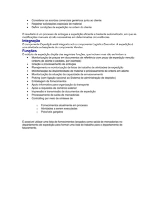 • Considerar os acordos comerciais genéricos junto ao cliente
• Registrar solicitações especiais de material
• Definir condições de expedição na ordem do cliente
O resultado é um processo de entregas e expedição eficiente e bastante automatizado, em que as
modificações manuais só são necessárias em determinadas circunstâncias.
Integração
O componente Expedição está integrado sob o componente Logistics Execution. A expedição é
uma atividade subseqüente do componente Vendas.
Funções
O módulo de expedição dispõe das seguintes funções, que incluem mas não se limitam a:
• Monitorização de prazos em documentos de referência com prazo de expedição vencido
(ordens do cliente e pedidos, por exemplo)
• Criação e processamento de entregas
• Planejamento e monitorização de listas de trabalho de atividades de expedição
• Monitorização da disponibilidade de material e processamento de ordens em aberto
• Monitorização da situação da capacidade de armazenamento
• Picking (com ligação opcional ao Sistema de administração de depósito)
• Embalagem de fornecimentos
• Apoio informativo para organização do transporte
• Apoio a requisitos de comércio exterior
• Impressão e transmissão de documentos de expedição
• Processamento de saída de mercadorias
• Controlling por meio de sínteses de
o Fornecimentos atualmente em processo
o Atividades a serem executadas
o Possíveis gargalos
É possível utilizar uma lista de fornecimentos lançados como saída de mercadorias no
departamento de expedição para formar uma lista de trabalho para o departamento de
faturamento.
 