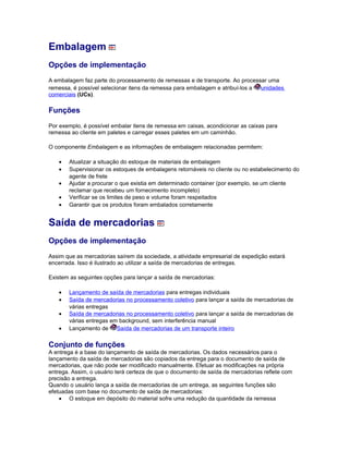 Embalagem
Opções de implementação
A embalagem faz parte do processamento de remessas e de transporte. Ao processar uma
remessa, é possível selecionar itens da remessa para embalagem e atribuí-los a unidades
comerciais (UCs).
Funções
Por exemplo, é possível embalar itens de remessa em caixas, acondicionar as caixas para
remessa ao cliente em paletes e carregar esses paletes em um caminhão.
O componente Embalagem e as informações de embalagem relacionadas permitem:
• Atualizar a situação do estoque de materiais de embalagem
• Supervisionar os estoques de embalagens retornáveis no cliente ou no estabelecimento do
agente de frete
• Ajudar a procurar o que existia em determinado container (por exemplo, se um cliente
reclamar que recebeu um fornecimento incompleto)
• Verificar se os limites de peso e volume foram respeitados
• Garantir que os produtos foram embalados corretamente
Saída de mercadorias
Opções de implementação
Assim que as mercadorias saírem da sociedade, a atividade empresarial de expedição estará
encerrada. Isso é ilustrado ao utilizar a saída de mercadorias de entregas.
Existem as seguintes opções para lançar a saída de mercadorias:
• Lançamento de saída de mercadorias para entregas individuais
• Saída de mercadorias no processamento coletivo para lançar a saída de mercadorias de
várias entregas
• Saída de mercadorias no processamento coletivo para lançar a saída de mercadorias de
várias entregas em background, sem interferência manual
• Lançamento de Saída de mercadorias de um transporte inteiro
Conjunto de funções
A entrega é a base do lançamento de saída de mercadorias. Os dados necessários para o
lançamento da saída de mercadorias são copiados da entrega para o documento de saída de
mercadorias, que não pode ser modificado manualmente. Efetuar as modificações na própria
entrega. Assim, o usuário terá certeza de que o documento de saída de mercadorias reflete com
precisão a entrega.
Quando o usuário lança a saída de mercadorias de um entrega, as seguintes funções são
efetuadas com base no documento de saída de mercadorias:
• O estoque em depósito do material sofre uma redução da quantidade da remessa
 